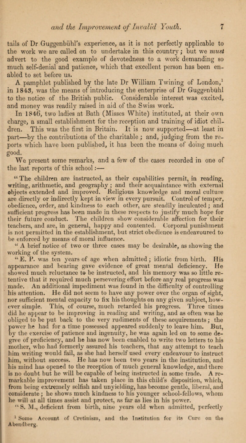 tails of Dr Guggenbuhl's experience, as it is not perfectly applicable to the work we are called on to undertake in this country; but we must advert to the good example of devotedness to a work demanding so much self-denial and patience, which that excellent person has been en¬ abled to set before us. A pamphlet published by the late Dr William Twining of London,1 in 1843, was the means of introducing the enterprise of Dr Guggenbiihl to the notice of the British public. Considerable interest was excited, and money was readily raised in aid of the Swiss work. In 1846, two ladies at Bath (Misses White) instituted, at their own charge, a small establishment for the reception and training of idiot chil¬ dren. This was the first in Britain. It is now supported—at least in part—by the contributions of the charitable ; and, judging from the re¬ ports which have been published, it has been the means of doing much good. We present some remarks, and a few of the cases recorded in one of the last reports of this school:— “ The children are instructed, as their capabilities permit, in reading, writing, arithmetic, and geography ; and their acquaintance with external objects extended and improved. Religious knowledge and moral culture are directly or indirectly kept in view in every pursuit. Control of temper, obedience, order, and kindness to each other, are steadily inculcated; and sufficient progress has been made in these respects to justify much hope for their future conduct. The children show considerable affection for their teachers, and are, in general, happy and contented. Corporal punishment is not permitted in the establishment, but strict obedience is endeavoured to be enforced by means of moral influence. “ A brief notice of two or three cases may be desirable, as showing the working of the system. “E. P. was ten years of age when admitted; idiotic from birth. His appearance and bearing gave evidence of great mental deficiency. He showed much reluctance to be instructed, and his memory was so little re¬ tentive that it required much persevering effort before any real progress was made. An additional impediment was found in the difficulty of controlling his attention. He did not seem to have any power over the organ of sight, nor sufficient mental capacity to fix his thoughts on any given subject, how¬ ever simple. This, of course, much retarded his progress. Three times did he appear to be improving in reading and writing, and as often was he obliged to be put back to the very rudiments of these acquirements; the power he had for a time possessed appeared suddenly to leave him. But, by the exercise of patience and ingenuity, he was again led on to some de¬ gree of proficiency, and he has now been enabled to write two letters to his mother, who had formerly assured his teachers, that any attempt to teach him writing would fail, as she had herself used every endeavour to instruct him, without success. He has now been two years in the institution, and his mind has opened to the reception of much general knowledge, and there is no doubt but he will be capable of being instructed in some trade. A re¬ markable improvement has taken place in this child’s disposition, which, from being extremely selfish and unyielding, has become gentle, liberal, and considerate; he shows much kindness to his younger school-fellows, whom he will at all times assist and protect, as far as lies in his power. “ S. M., deficient from birth, nine years old when admitted, perfectly 1 Some Account of Cretinism, and the Institution for its Cure on the Abendberg.