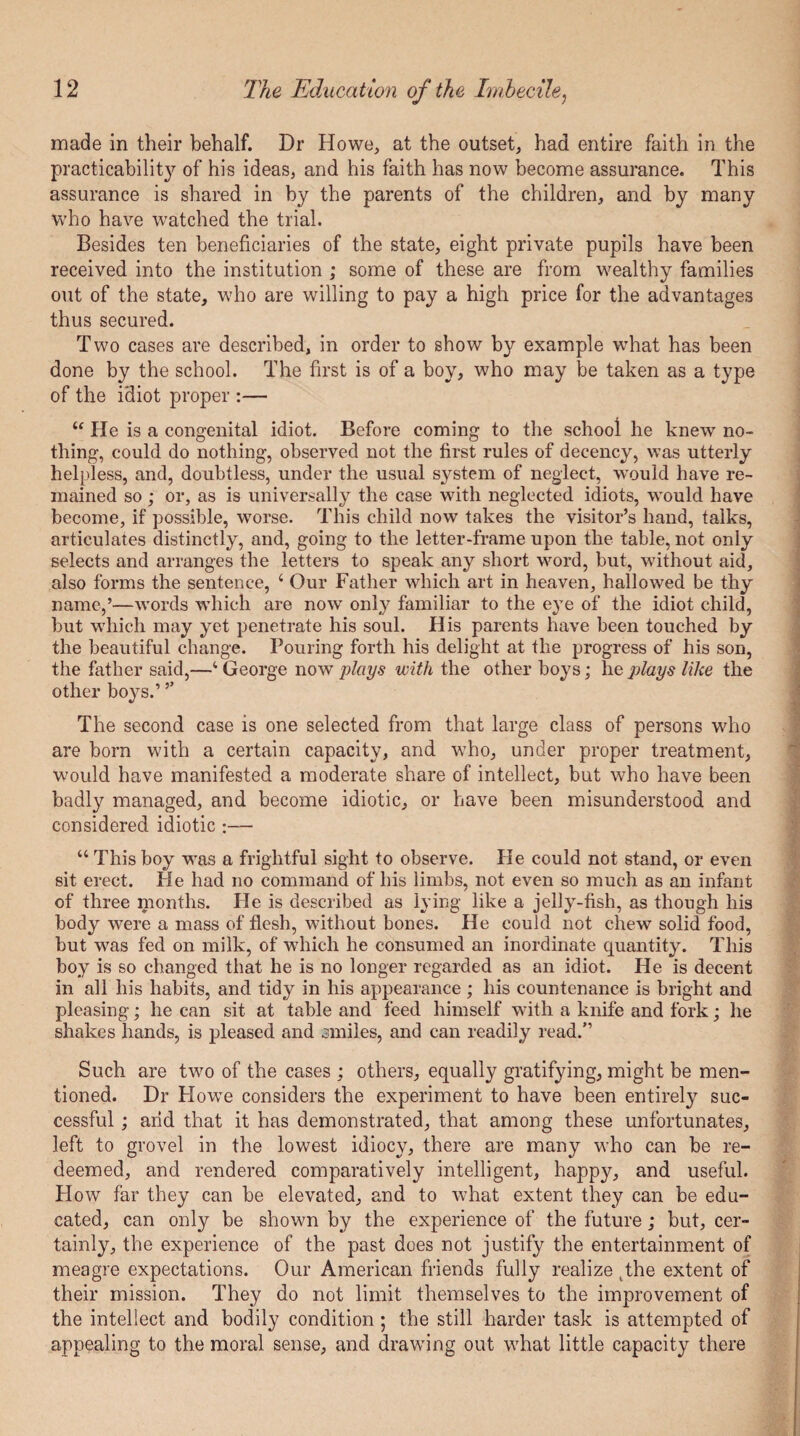 made in their behalf. Dr Howe, at the outset, had entire faith in the practicability of his ideas, and his faith has now become assurance. This assurance is shared in by the parents of the children, and by many who have watched the trial. Besides ten beneficiaries of the state, eight private pupils have been received into the institution ; some of these are from wealthy families out of the state, who are willing to pay a high price for the advantages thus secured. Two cases are described, in order to show by example what has been done by the school. The first is of a boy, who may be taken as a type of the idiot proper :— “ He is a congenital idiot. Before coming to the school he knew no¬ thing, could do nothing, observed not the first rules of decency, was utterly helpless, and, doubtless, under the usual system of neglect, would have re¬ mained so ; or, as is universally the case with neglected idiots, would have become, if possible, worse. This child now takes the visitor’s hand, talks, articulates distinctly, and, going to the letter-frame upon the table, not only selects and arranges the letters to speak any short word, but, without aid, also forms the sentence, 4 Our Father which art in heaven, hallowed be thy name,’—words which are now only familiar to the eye of the idiot child, but which may yet penetrate his soul. His parents have been touched by the beautiful change. Pouring forth his delight at the progress of his son, the father said,—4 George now plays with the other boys; he plays like the other boys.’ ’’ The second case is one selected from that large class of persons who are born with a certain capacity, and who, under proper treatment, would have manifested a moderate share of intellect, but who have been badly managed, and become idiotic, or have been misunderstood and considered idiotic :— 44 This boy was a frightful sight to observe. He could not stand, or even sit erect. He had no command of his limbs, not even so much as an infant of three months. He is described as lying like a jelly-fish, as though his body were a mass of flesh, without bones. He could not chew solid food, but was fed on milk, of which he consumed an inordinate quantity. This boy is so changed that he is no longer regarded as an idiot. He is decent in all his habits, and tidy in his appearance ; his countenance is bright and pleasing; he can sit at table and feed himself with a knife and fork; he shakes hands, is pleased and smiles, and can readily read.” Such are two of the cases ; others, equally gratifying, might be men¬ tioned. Dr Howe considers the experiment to have been entirely suc¬ cessful ; arid that it has demonstrated, that among these unfortunates, left to grovel in the lowest idiocy, there are many who can be re¬ deemed, and rendered comparatively intelligent, happy, and useful. How far they can be elevated, and to what extent they can be edu¬ cated, can only be shown by the experience of the future; but, cer¬ tainly, the experience of the past does not justify the entertainment of meagre expectations. Our American friends fully realize (the extent of their mission. They do not limit themselves to the improvement of the intellect and bodily condition; the still harder task is attempted of appealing to the moral sense, and drawing out what little capacity there