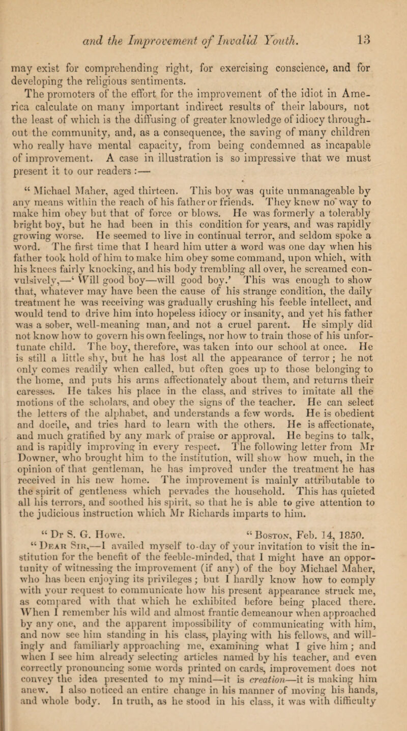 may exist for comprehending right, for exercising conscience, and for developing the religious sentiments. The promoters of the effort for the improvement of the idiot in Ame¬ rica calculate on many important indirect results of their labours, not the least of which is the diffusing of greater knowledge of idiocy through¬ out the community, and, as a consequence, the saving of many children who really have mental capacity, from being condemned as incapable of improvement. A case in illustration is so impressive that we must present it to our readers :— A “ Michael Maher, aged thirteen. This boy was quite unmanageable by any means within the reach of hi3 father or friends. They knew no'way to make him obey but that of force or blows. He was formerly a tolerably bright boy, but he had been in this condition for years, and was rapidly growing worse, lie seemed to live in continual terror, and seldom spoke a word. The first time that I heard him utter a word was one day when his father took hold of him to make him obey some command, upon which, with his knees fairly knocking, and his body trembling all over, he screamed con¬ vulsively,—4 Will good boy—will good boy.’ This was enough to show that, whatever may have been the cause of his strange condition, the daily treatment he was receiving was gradually crushing his feeble intellect, .and would tend to drive him into hopeless idiocy or insanity, and yet his father was a sober, well-meaning man, and not a cruel parent. He simply did not know how to govern his own feelings, nor how to train those of his unfor¬ tunate child. The boy, therefore, was taken into our school at once. He is still a little shy, but he has lost all the appearance of terror ; he not only comes readily when called, but often goes up to those belonging to the home, and puts his arms affectionately about them, and returns their caresses, lie takes his place in the class, and strives to imitate all the motions of the scholars, and obey the signs of the teacher. He can select the letters of the alphabet, and understands a few words. He is obedient and docile, and tries hard to learn with the others. He is affectionate, and much gratified by any mark of praise or approval. He begins to talk, and is rapidly improving in every respect. The following letter from Mr Downer, who brought him to the institution, will show how much, in the opinion of that gentleman, he has improved under the treatment he has received in his new home. The improvement is mainly attributable to the spirit of gentleness which pervades the household. This has quieted all his terrors, and soothed his spirit, so that he is able to give attention to the judicious instruction which Mr Richards imparts to him. “ Dr S. G. Howe. “Boston, Feb. 14, 1850. “ Dear Sih,—I availed myself to-day of your invitation to visit the in¬ stitution for the benefit of the feeble-minded, that 1 might have an oppor¬ tunity of witnessing the improvement (if any) of the boy Michael Maher, who has been enjoying its privileges; but I hardly know how to comply with your request to communicate how his present appearance struck me, as compared with that which he exhibited before being placed there. When 1 remember his wild and almost frantic demeanour when approached by any one, and the apparent impossibility of communicating with him, and now see him standing in his class, playing with his fellows, and will¬ ingly and familiarly approaching me, examining what 1 give him; and when I sec him already selecting articles named by his teacher, and even correctly pronouncing some words printed on cards, improvement does not convey the idea presented to my mind—it is creation—it is making him anew. I also noticed an entire change in his manner of moving his hands, and whole body. In truth, as he stood in his class, it was with difficulty