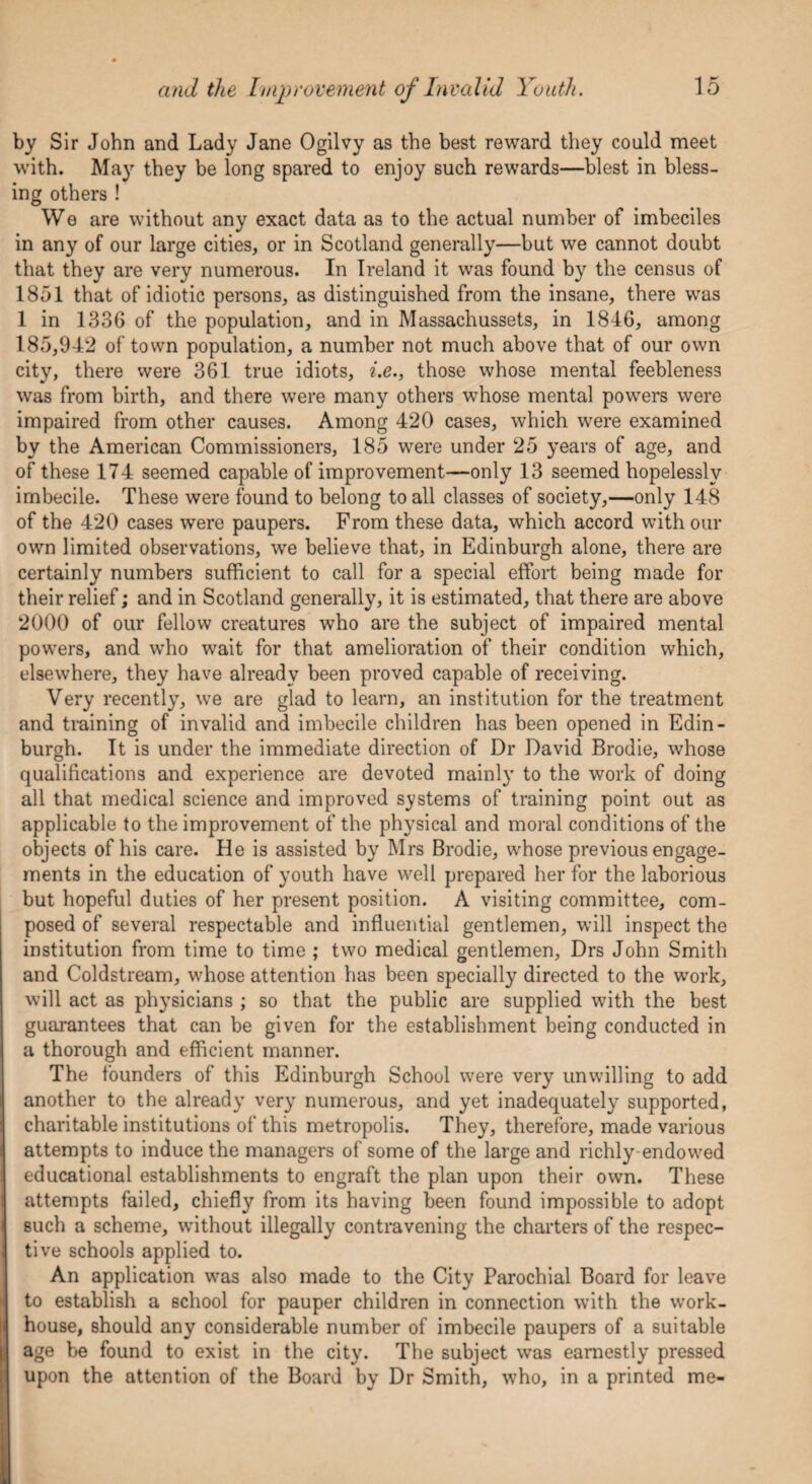 by Sir John and Lady Jane Ogilvy as the best reward they could meet with. May they be long spared to enjoy such rewards—blest in bless¬ ing others ! We are without any exact data as to the actual number of imbeciles in any of our large cities, or in Scotland generally—but we cannot doubt that they are very numerous. In Ireland it was found by the census of 1851 that of idiotic persons, as distinguished from the insane, there was 1 in 1336 of the population, and in Massachussets, in 1846, among 185,942 of town population, a number not much above that of our own city, there were 361 true idiots, i.e., those whose mental feebleness was from birth, and there were many others whose mental powers were impaired from other causes. Among 420 cases, which were examined by the American Commissioners, 185 were under 25 years of age, and of these 174 seemed capable of improvement—only 13 seemed hopelessly imbecile. These were found to belong to all classes of society,—only 148 of the 420 cases were paupers. From these data, which accord with our own limited observations, we believe that, in Edinburgh alone, there are certainly numbers sufficient to call for a special effort being made for their relief; and in Scotland generally, it is estimated, that there are above 2000 of our fellow creatures who are the subject of impaired mental powers, and who wait for that amelioration of their condition which, elsewhere, they have already been proved capable of receiving. Very recently, we are glad to learn, an institution for the treatment and training of invalid and imbecile children has been opened in Edin¬ burgh. It is under the immediate direction of Dr David Brodie, whose qualifications and experience are devoted mainly to the work of doing all that medical science and improved systems of training point out as applicable to the improvement of the physical and moral conditions of the objects of his care. He is assisted by Mrs Brodie, whose previous engage¬ ments in the education of youth have well prepared her for the laborious but hopeful duties of her present position. A visiting committee, com¬ posed of several respectable and influential gentlemen, will inspect the institution from time to time ; two medical gentlemen, Drs John Smith and Coldstream, whose attention has been specially directed to the work, will act as physicians ; so that the public are supplied with the best guarantees that can be given for the establishment being conducted in a thorough and efficient manner. The founders of this Edinburgh School were very unwilling to add another to the already very numerous, and yet inadequately supported, charitable institutions of this metropolis. They, therefore, made various attempts to induce the managers of some of the large and richly endowed educational establishments to engraft the plan upon their own. These attempts failed, chiefly from its having been found impossible to adopt such a scheme, without illegally contravening the charters of the respec¬ tive schools applied to. An application was also made to the City Parochial Board for leave to establish a school for pauper children in connection with the work- house, should any considerable number of imbecile paupers of a suitable age be found to exist in the city. The subject was earnestly pressed upon the attention of the Board by Dr Smith, who, in a printed me-