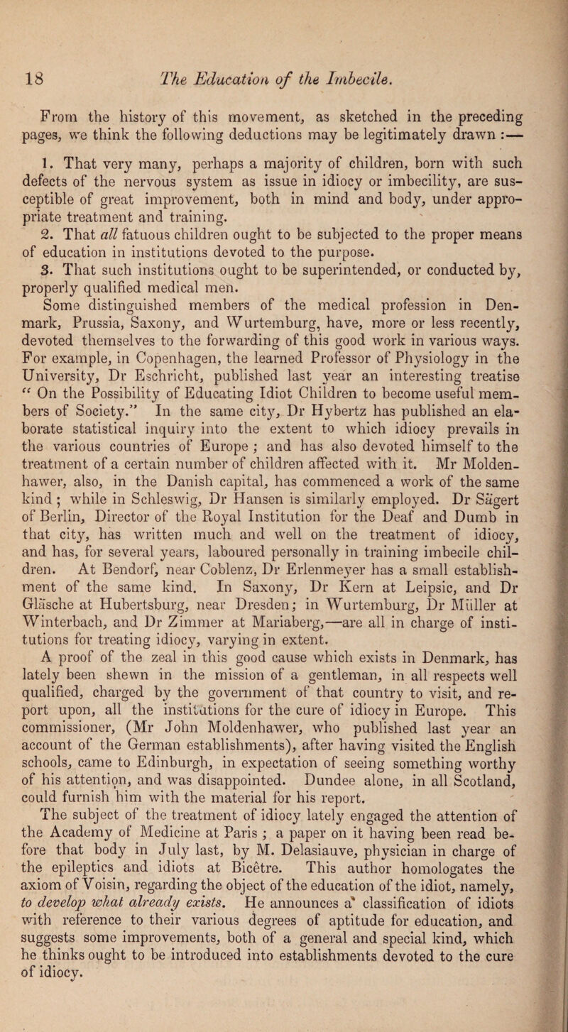 From the history of this movement, as sketched in the preceding pages, we think the following deductions may be legitimately drawn :— 1. That very many, perhaps a majority of children, born with such defects of the nervous system as issue in idiocy or imbecility, are sus¬ ceptible of great improvement, both in mind and body, under appro¬ priate treatment and training. 2. That all fatuous children ought to be subjected to the proper means of education in institutions devoted to the purpose. 3. That such institutions ought to be superintended, or conducted by, properly qualified medical men. Some distinguished members of the medical profession in Den¬ mark, Prussia, Saxony, and Wurtemburg, have, more or less recently, devoted themselves to the forwarding of this good work in various ways. For example, in Copenhagen, the learned Professor of Physiology in the University, Dr Eschricht, published last year an interesting treatise “ On the Possibility of Educating Idiot Children to become useful mem¬ bers of Society.” In the same city. Dr Hybertz has published an ela¬ borate statistical inquiry into the extent to which idiocy prevails in the various countries of Europe ; and has also devoted himself to the treatment of a certain number of children affected with it. Mr Molden- hawer, also, in the Danish capital, has commenced a work of the same kind ; while in Schleswig, Dr Hansen is similarly employed. Dr Sagert of Berlin, Director of the Royal Institution for the Deaf and Dumb in that city, has written much and well on the treatment of idiocy, and has, for several years, laboured personally in training imbecile chil¬ dren. At Bendorf, near Coblenz, Dr Erlenmeyer has a small establish¬ ment of the same kind. In Saxony, Dr Kern at Leipsic, and Dr Glasche at Hubertsburg, near Dresden; in Wurtemburg, Dr Muller at Winterbach, and Dr Zimmer at Mariaberg,—are all in charge of insti¬ tutions for treating idiocy, varying in extent. A proof of the zeal in this good cause which exists in Denmark, has lately been shewn in the mission of a gentleman, in all respects well qualified, charged by the government of that country to visit, and re¬ port upon, all the institutions for the cure of idiocy in Europe. This commissioner, (Mr John Moldenhawer, who published last year an account of the German establishments), after having visited the English schools, came to Edinburgh, in expectation of seeing something worthy of his attention, and was disappointed. Dundee alone, in all Scotland, could furnish him with the material for his report. The subject of the treatment of idiocy lately engaged the attention of the Academy of Medicine at Paris ; a paper on it having been read be¬ fore that body in July last, by M. Delasiauve, physician in charge of the epileptics and idiots at Bicetre. This author homologates the axiom of Voisin, regarding the object of the education of the idiot, namely, to develop what already exists. He announces a' classification of idiots with reference to their various degrees of aptitude for education, and suggests some improvements, both of a general and special kind, which he thinks ought to be introduced into establishments devoted to the cure of idiocy.