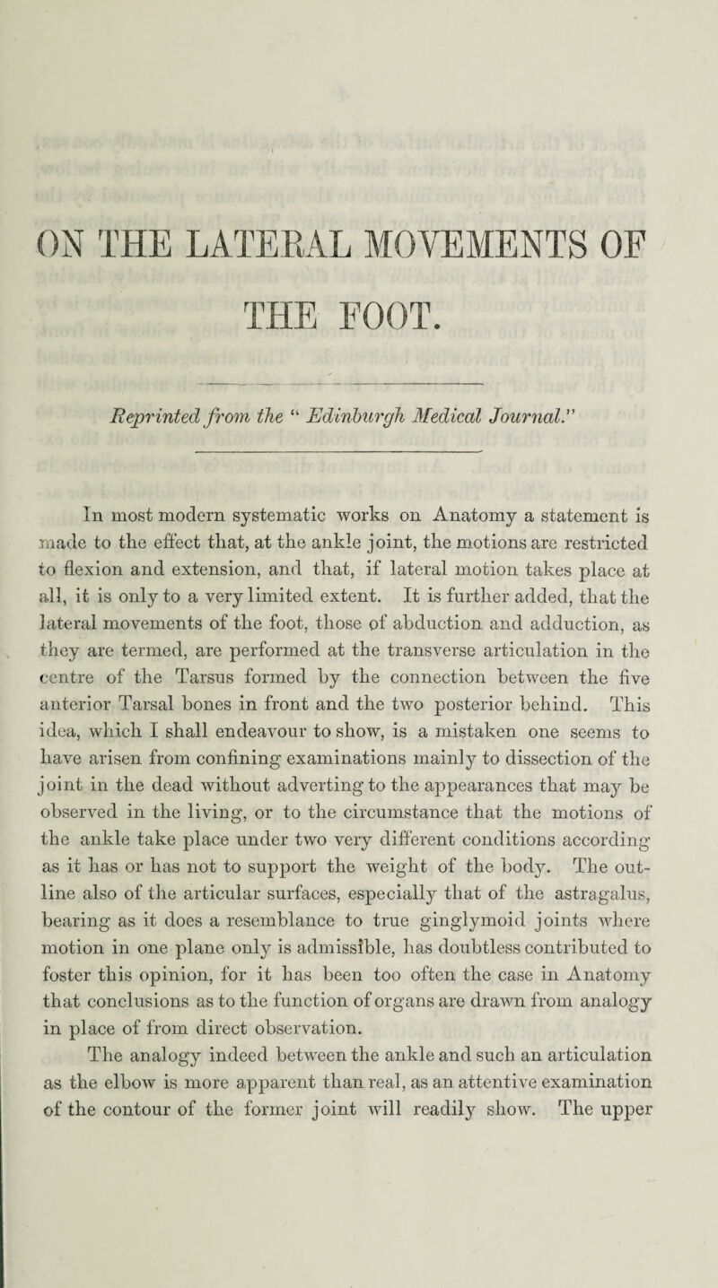 THE FOOT. Reprinted from the “ Edinburgh Medical Journal.” In most modern systematic works on Anatomy a statement is made to the effect that, at the ankle joint, the motions are restricted to flexion and extension, and that, if lateral motion takes place at all, it is only to a very limited extent. It is further added, that the lateral movements of the foot, those of abduction and adduction, as they are termed, are performed at the transverse articulation in the centre of the Tarsus formed by the connection between the five anterior Tarsal bones in front and the two posterior behind. This idea, which I shall endeavour to show, is a mistaken one seems to have arisen from confining examinations mainly to dissection of the joint in the dead without adverting to the appearances that may be observed in the living, or to the circumstance that the motions of the ankle take place under two very different conditions according as it has or has not to support the weight of the body. The out¬ line also of the articular surfaces, especially that of the astragalus, bearing as it does a resemblance to true ginglymoid joints where motion in one plane only is admissible, has doubtless contributed to foster this opinion, for it has been too often the case in Anatomy that conclusions as to the function of organs are drawn from analogy in place of from direct observation. The analogy indeed between the ankle and such an articulation as the elbow is more apparent than real, as an attentive examination of the contour of the former joint will readily show. The upper