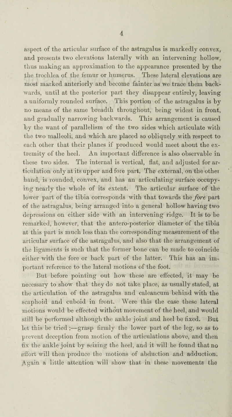 aspect of the articular surface of the astragalus is markedly convex, and presents two elevations laterally with an intervening hollow, thus making an approximation to the appearance presented by the the trochlea of the femur or humerus. These lateral elevations are most marked anteriorly and become fainter as we trace them back¬ wards, until at the posterior part they disappear entirely, leaving a uniformly rounded surface. This portion of the astragalus is by no means of the same breadth throughout, being widest in front, and gradually narrowing backwards. This arrangement is caused by the want of parallelism of the two sides which articulate with the two malleoli, and which are placed so obliquely with respect to each other that their planes if produced would meet about the ex¬ tremity of the heel. An important difference is also observable in these two sides. The internal is vertical, flat, and adjusted for ar¬ ticulation only at its upper and fore part, The external, on the other hand, is rounded, convex, and has an articulating surface occupy¬ ing nearly the whole of its extent. The articular surface of the lower part of the tibia corresponds with that towards the/ore part of the astragalus, being arranged into a general hollow having two depressions on either side with an intervening ridge. It is to be remarked, however, that the antero-posterior diameter of the tibia at this part is much less than the corresponding measurement of the articular surface of the astragalus, and also that the arrangement of the ligaments is such that the former bone can be made to coincide either with the fore or back part of the latter. This has an im¬ portant reference to the lateral motions of the foot. But before pointing out how these are effected, it may be necessary to show that they do not take place, as usually stated, at the articulation of the astragalus and caleancum behind with the scaphoid and cuboid in front. Were this the case these lateral motions would be effected without movement of the heel, and would still be performed although the ankle joint and heel be fixed. But let this be tried ;—grasp firmly the lower part of the leg, so as to prevent deception from motion of the articulations above, and then fix the ankle joint by seizing the heel, and it will be found that no effort will then produce the motions of abduction and adduction. Again a little attention wall show that in these movements the