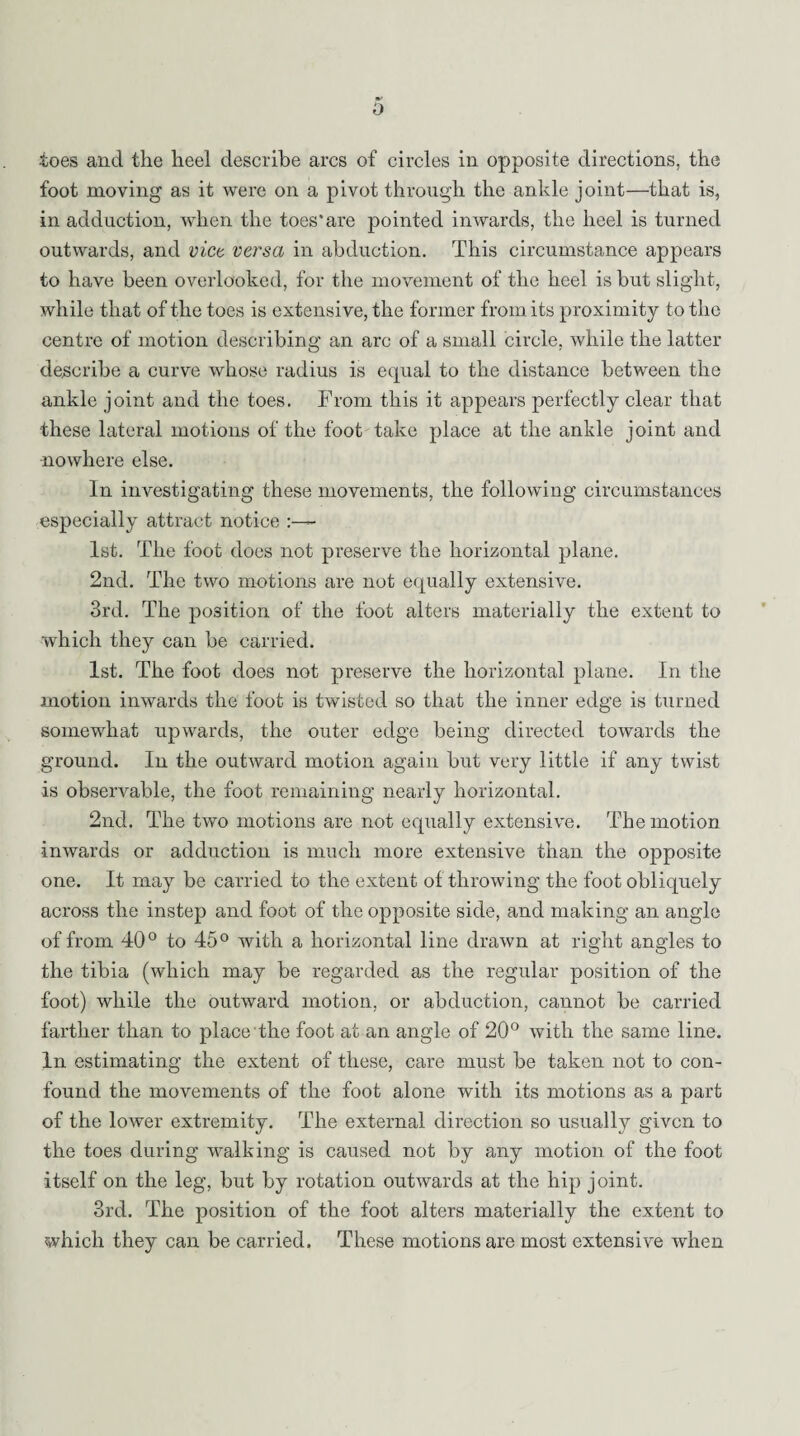 0 toes and the heel describe arcs of circles in opposite directions, the foot moving as it were on a pivot through the ankle joint—that is, in adduction, when the toes'are pointed inwards, the heel is turned outwards, and vice versa in abduction. This circumstance appears to have been overlooked, for the movement of the heel is but slight, while that of the toes is extensive, the former from its proximity to the centre of motion describing an arc of a small circle, while the latter describe a curve whose radius is equal to the distance between the ankle joint and the toes. From this it appears perfectly clear that these lateral motions of the foot take place at the ankle joint and nowhere else. In investigating these movements, the following circumstances especially attract notice 1st. The foot does not preserve the horizontal plane. 2nd. The two motions are not equally extensive. 3rd. The position of the foot alters materially the extent to which they can be carried. 1st. The foot does not preserve the horizontal plane. In the motion inwards the foot is twisted so that the inner edge is turned somewhat upwards, the outer edge being directed towards the ground. In the outward motion again but very little if any twist is observable, the foot remaining nearly horizontal. 2nd. The two motions are not equally extensive. The motion inwards or adduction is much more extensive than the opposite one. It may be carried to the extent of throwing the foot obliquely across the instep and foot of the opposite side, and making an angle of from 40° to 45° with a horizontal line drawn at right angles to the tibia (which may be regarded as the regular position of the foot) while the outward motion, or abduction, cannot be carried farther than to place the foot at an angle of 20° with the same line. In estimating the extent of these, care must be taken not to con¬ found the movements of the foot alone with its motions as a part of the lower extremity. The external direction so usually given to the toes during walking is caused not by any motion of the foot itself on the leg, but by rotation outwards at the hip joint. 3rd. The position of the foot alters materially the extent to which they can be carried. These motions are most extensive when