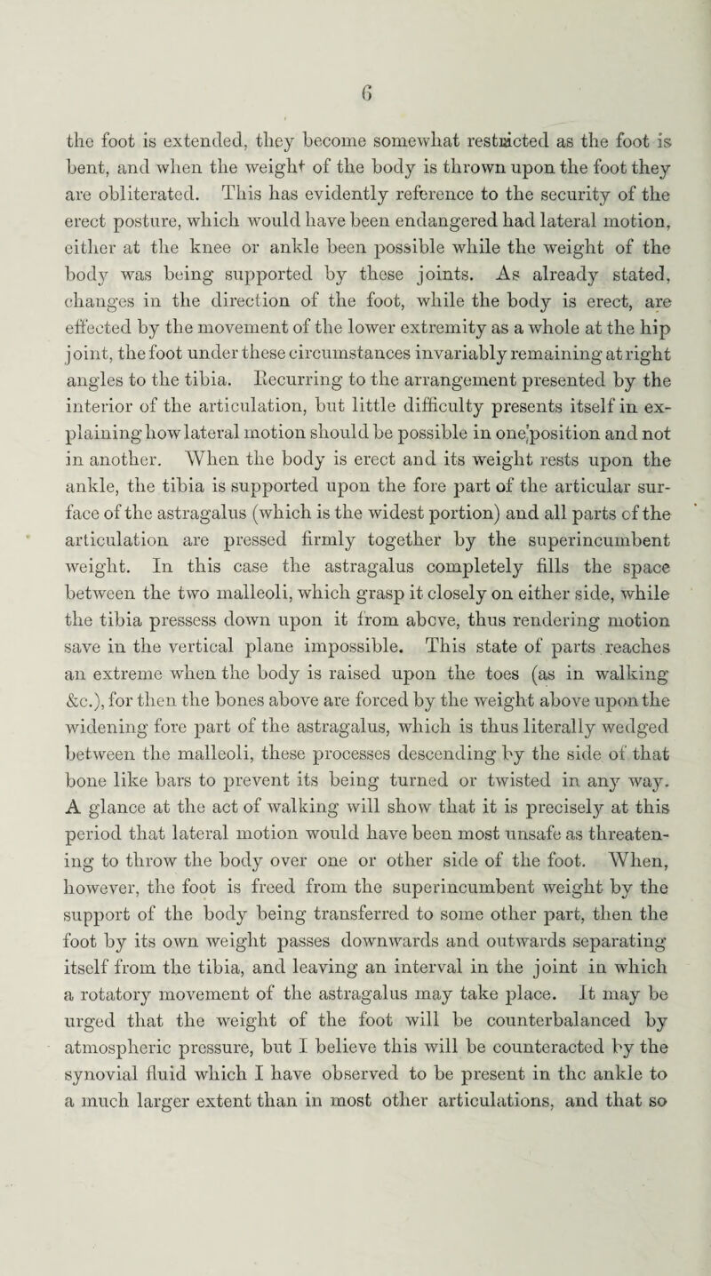 the foot is extended, they become somewhat restricted as the foot is bent, and when the weight of the body is thrown upon the foot they are obliterated. This has evidently reference to the security of the erect posture, which would have been endangered had lateral motion, either at the knee or ankle been possible while the weight of the body was being supported by these joints. As already stated, changes in the direction of the foot, while the body is erect, are effected by the movement of the lower extremity as a whole at the hip j oint, the foot under these circumstances invariably remaining at right angles to the tibia. Recurring to the arrangement presented by the interior of the articulation, but little difficulty presents itself in ex¬ plaining how lateral motion should be possible in one’position and not in another. When the body is erect and its weight rests upon the ankle, the tibia is supported upon the fore part of the articular sur¬ face of the astragalus (which is the widest portion) and all parts cf the articulation are pressed firmly together by the superincumbent weight. In this case the astragalus completely fills the space between the two malleoli, which grasp it closely on either side, while the tibia pressess down upon it from above, thus rendering motion save in the vertical plane impossible. This state of parts reaches an extreme when the body is raised upon the toes (as in walking &c.), for then the bones above are forced by the weight above upon the widening fore part of the astragalus, which is thus literally wedged between the malleoli, these processes descending by the side of that bone like bars to prevent its being turned or twisted in any way. A glance at the act of walking will show that it is precisely at this period that lateral motion would have been most unsafe as threaten¬ ing to throw the body over one or other side of the foot. When, however, the foot is freed from the superincumbent weight by the support of the body being transferred to some other part, then the foot by its own weight passes downwards and outwards separating itself from the tibia, and leaving an interval in the joint in which a rotatory movement of the astragalus may take place. It may be urged that the weight of the foot will be counterbalanced by atmospheric pressure, but I believe this will be counteracted by the synovial fluid which I have observed to be present in the ankle to a much larger extent than in most other articulations, and that so