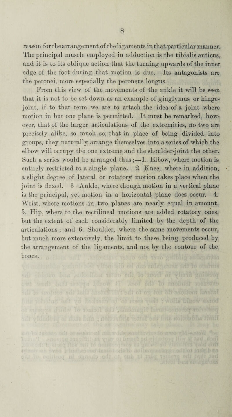 reason for the arrangement of the ligaments in that particular manner. The principal muscle employed in adduction is the tibialis anticus, and it is to its oblique action that the turning upwards of the inner edge of the foot during that motion is due. Its antagonists are the peronei, more especially the peroneus longus. From this view of the movements of the ankle it will be seen that it is not to be set down as an example of ginglymus or hinge- joint, if to that, term we are to attach the idea of a joint where motion in but one plane is permitted. It must be remarked, how¬ ever, that of the larger articulations of the extremities, no two are precisely alike, so much so, that in place of being divided into groups, they naturally arrange themselves into a series of which the elbow will occupy the one extreme and the shoulder-joint the other. Such a series would be arranged thus;—1. Elbow, where motion is entirely restricted to a single plane. 2. Knee, where in addition, a slight degree of lateral or rotatory motion takes place when the joint is flexed. 3 Ankle, where though motion in a vertical plane is the principal, yet motion in a horizontal plane does occur. 4. Wrist, where motions in two planes are nearly equal in amount. 5. Hip, where to the rectilineal motions are added rotatory ones, but the extent of each considerably limited by the depth of the articulations ; and 6. Shoulder, where the same movements occur, but much more extensively, the limit to these being produced by the arrangement of the ligaments, and not by the contour of the bones.