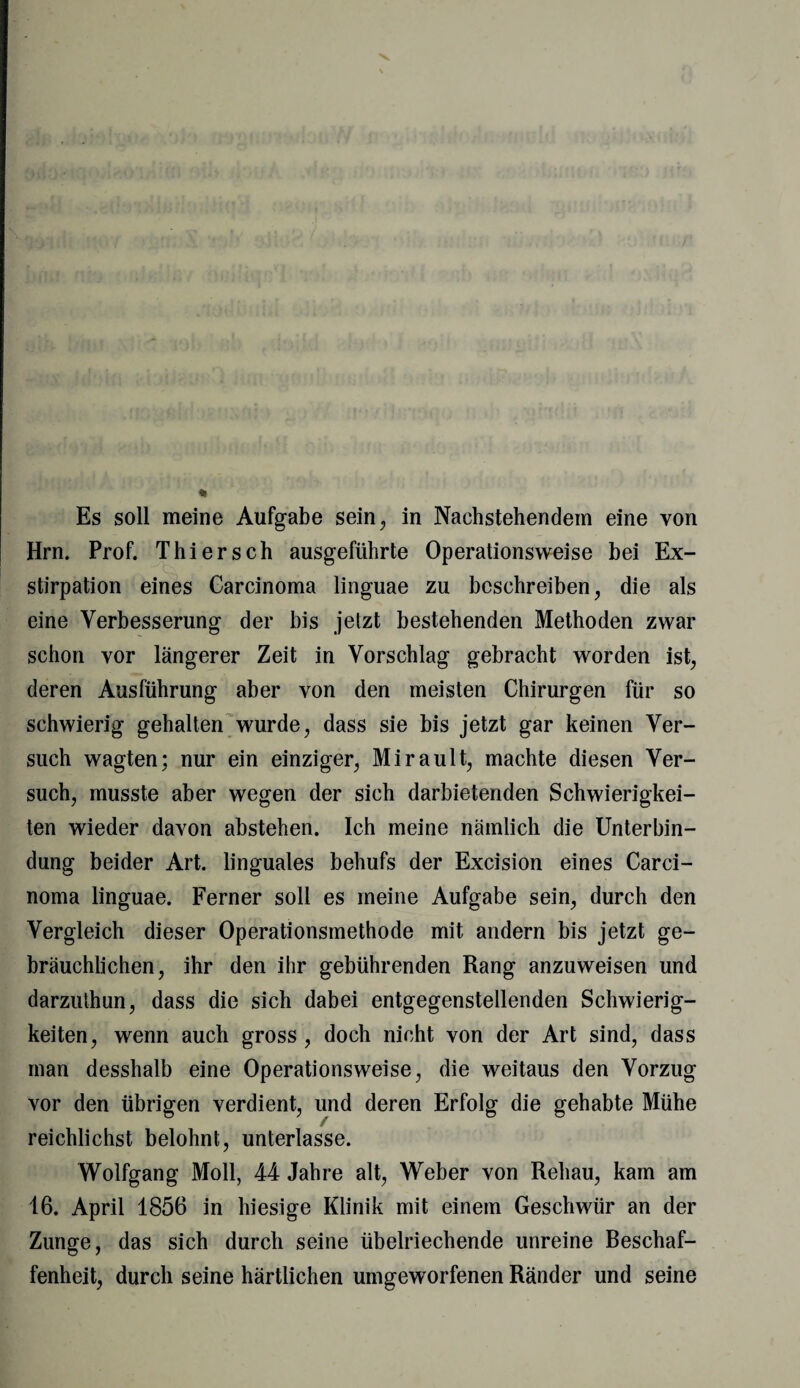 Es soll meine Aufgabe sein, in Nachstehendem eine von Hrn. Prof. Thier sch ausgeführte Operationsweise bei Ex¬ stirpation eines Carcinoma linguae zu beschreiben, die als eine Verbesserung der bis jetzt bestehenden Methoden zwar schon vor längerer Zeit in Vorschlag gebracht worden ist, deren Ausführung aber von den meisten Chirurgen für so schwierig gehalten wurde, dass sie bis jetzt gar keinen Ver¬ such wagten; nur ein einziger, Mirault, machte diesen Ver¬ such, musste aber wegen der sich darbietenden Schwierigkei¬ ten wieder davon abstehen. Ich meine nämlich die Unterbin¬ dung beider Art. linguales behufs der Excision eines Carci¬ noma linguae. Ferner soll es meine Aufgabe sein, durch den Vergleich dieser Operationsmethode mit andern bis jetzt ge¬ bräuchlichen, ihr den ihr gebührenden Rang anzuweisen und darzuthun, dass die sich dabei entgegenstellenden Schwierig¬ keiten, wenn auch gross , doch nicht von der Art sind, dass man desshalb eine Operationsweise, die weitaus den Vorzug vor den übrigen verdient, und deren Erfolg die gehabte Mühe reichlichst belohnt, unterlasse. Wolfgang Moll, 44 Jahre alt, Weber von Rehau, kam am 16. April 1856 in hiesige Klinik mit einem Geschwür an der Zunge, das sich durch seine übelriechende unreine Beschaf¬ fenheit, durch seine härtlichen umgeworfenen Ränder und seine
