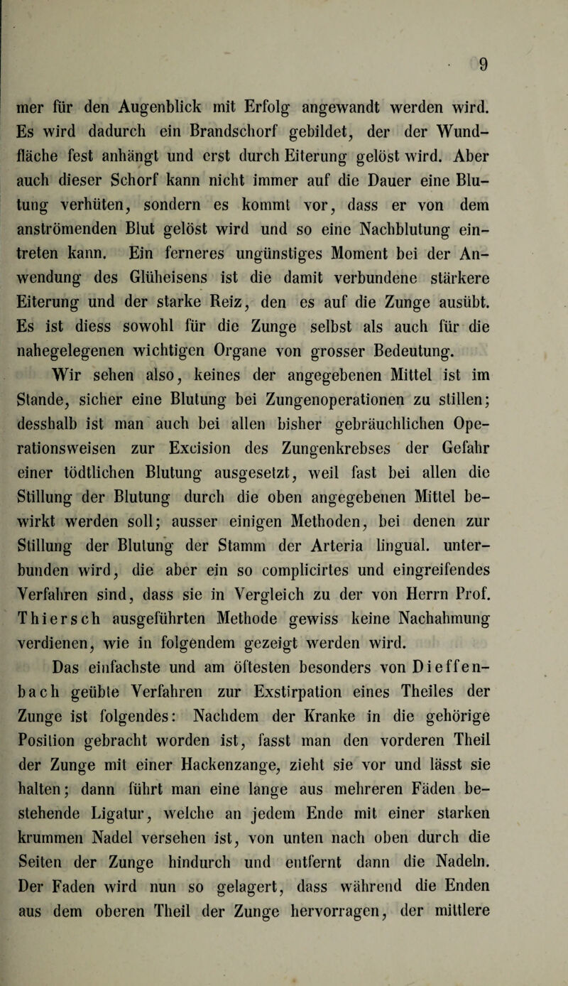 mer für den Augenblick mit Erfolg angewandt werden wird. Es wird dadurch ein Brandschorf gebildet, der der Wund¬ fläche fest anhängt und erst durch Eiterung gelöst wird. Aber auch dieser Schorf kann nicht immer auf die Dauer eine Blu¬ tung verhüten, sondern es kommt vor, dass er von dem anströmenden Blut gelöst wird und so eine Nachblutung ein- treten kann. Ein ferneres ungünstiges Moment bei der An¬ wendung des Glüheisens ist die damit verbundene stärkere Eiterung und der starke Reiz, den es auf die Zunge ausiibt. Es ist diess sowohl für die Zunge selbst als auch für die nahegelegenen wichtigen Organe von grosser Bedeutung. Wir sehen also, keines der angegebenen Mittel ist im Stande, sicher eine Blutung bei Zungenoperationen zu stillen; desshalb ist man auch bei allen bisher gebräuchlichen Ope¬ rationsweisen zur Excision des Zungenkrebses der Gefahr einer tödtlichen Blutung ausgesetzt, weil fast bei allen die Stillung der Blutung durch die oben angegebenen Mittel be¬ wirkt werden soll; ausser einigen Methoden, bei denen zur Stillung der Blutung der Stamm der Arteria lingual, unter¬ bunden wird, die aber ein so complicirtes und eingreifendes Verfahren sind, dass sie in Vergleich zu der von Herrn Prof. Thiersch ausgeführten Methode gewiss keine Nachahmung verdienen, wie in folgendem gezeigt werden wird. Das einfachste und am öftesten besonders von Di effen- bach geübte Verfahren zur Exstirpation eines Theiles der Zunge ist folgendes: Nachdem der Kranke in die gehörige Position gebracht worden ist, fasst man den vorderen Theil der Zunge mit einer Hackenzange, zieht sie vor und lässt sie halten; dann führt man eine lange aus mehreren Fäden be¬ stehende Ligatur, welche an jedem Ende mit einer starken krummen Nadel versehen ist, von unten nach oben durch die Seiten der Zunge hindurch und entfernt dann die Nadeln. Der Faden wird nun so gelagert, dass während die Enden aus dem oberen Theil der Zunge hervorragen, der mittlere