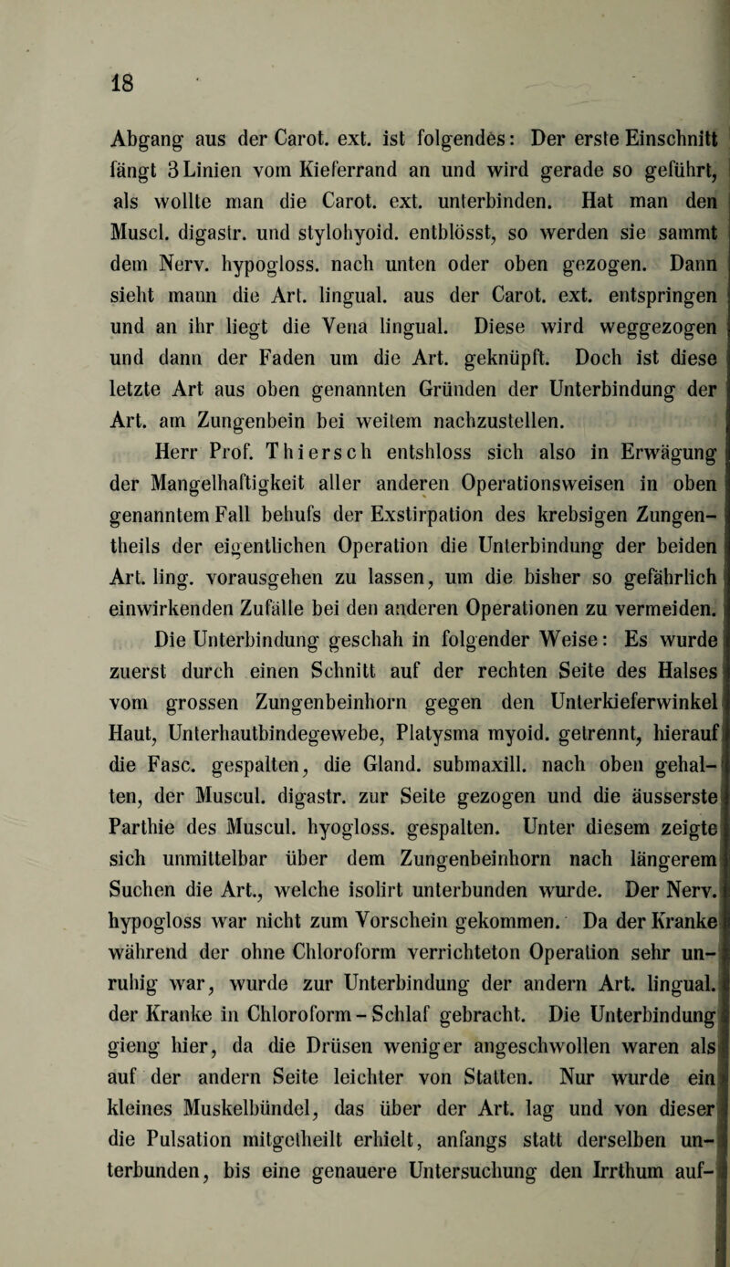 Abgang aus der Carot. ext. ist folgendes: Der erste Einschnitt fängt 3 Linien vom Kieferrand an und wird gerade so geführt, als wollte man die Carot. ext. unterbinden. Hat man den Musel, digastr. und stylohyoid. entblösst, so werden sie sammt dem Nerv, hypogloss. nach unten oder oben gezogen. Dann sieht mann die Art. lingual, aus der Carot. ext. entspringen und an ihr liegt die Vena lingual. Diese wird weggezogen und dann der Faden um die Art. geknüpft. Doch ist diese letzte Art aus oben genannten Gründen der Unterbindung der Art. am Zungenbein bei weitem nachzustellen. Herr Prof. Thier sch entshloss sich also in Erwägung! der Mangelhaftigkeit aller anderen Operationsweisen in oben genanntem Fall behufs der Exstirpation des krebsigen Zungen-I theils der eigentlichen Operation die Unterbindung der beiden i Art. ling. vorausgehen zu lassen, um die bisher so gefährlich einwirkenden Zufälle bei den anderen Operationen zu vermeiden. Die Unterbindung geschah in folgender Weise: Es wurde zuerst durch einen Schnitt auf der rechten Seite des Halses vom grossen Zungenbeinhorn gegen den Unterkieferwinkel Haut, Unterhautbindegewebe, Platysma myoid, getrennt, hierauf! die Fase, gespalten, die Gland. submaxill. nach oben gehal¬ ten, der Muscul. digastr. zur Seite gezogen und die äusserste Parthie des Muscul. hyogloss. gespalten. Unter diesem zeigte sich unmittelbar über dem Zungenbeinhorn nach längerem Suchen die Art., welche isolirt unterbunden wurde. Der Nerv, hypogloss war nicht zum Vorschein gekommen. Da der Kranke während der ohne Chloroform verrichteton Operation sehr un¬ ruhig war, wurde zur Unterbindung der andern Art. lingual, der Kranke in Chloroform-Schlaf gebracht. Die Unterbindung gieng hier, da die Drüsen weniger angeschwollen waren als; auf der andern Seite leichter von Statten. Nur wurde ein kleines Muskelbündel, das über der Art. lag und von dieser? die Pulsation mitgetheilt erhielt, anfangs statt derselben un¬ terbunden, bis eine genauere Untersuchung den Irrthum auf-1