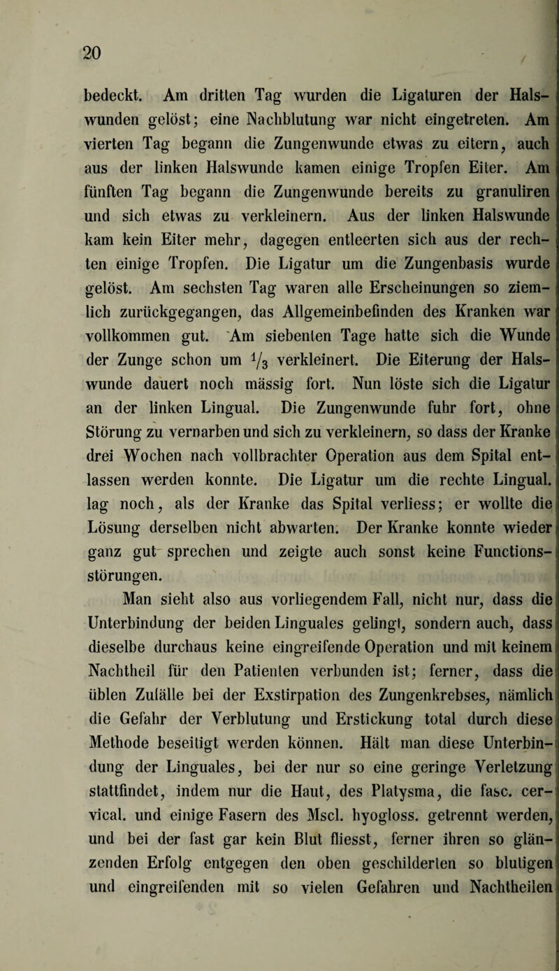 bedeckt. Am dritten Tag wurden die Ligaturen der Hals¬ wunden gelöst; eine Nachblutung war nicht eingetreten. Am vierten Tag begann die Zungenwunde etwas zu eitern, auch aus der linken Halswunde kamen einige Tropfen Eiter. Am fünften Tag begann die Zungenwunde bereits zu granuliren j und sich etwas zu verkleinern. Aus der linken Hals wunde kam kein Eiter mehr, dagegen entleerten sich aus der rech¬ ten einige Tropfen. Die Ligatur um die Zungenbasis wurde gelöst. Am sechsten Tag waren alle Erscheinungen so ziem¬ lich zurückgegangen, das Allgemeinbefinden des Kranken war! vollkommen gut. Am siebenten Tage hatte sich die Wunde der Zunge schon um i/3 verkleinert. Die Eiterung der Hals¬ wunde dauert noch massig fort. Nun löste sich die Ligatur an der linken Lingual. Die Zungenwunde fuhr fort, ohne j Störung zu vernarben und sich zu verkleinern, so dass der Kranke drei Wochen nach vollbrachter Operation aus dem Spital ent¬ lassen werden konnte. Die Ligatur um die rechte Lingual, lag noch, als der Kranke das Spital verliess; er wollte die Lösung derselben nicht abwarten. Der Kranke konnte wieder ganz gut sprechen und zeigte auch sonst keine Functions-; Störungen. Man sieht also aus vorliegendem Fall, nicht nur, dass die Unterbindung der beiden Linguales gelingt, sondern auch, dass dieselbe durchaus keine eingreifende Operation und mit keinem Nachtheil für den Patienten verbunden ist; ferner, dass die üblen Zufälle bei der Exstirpation des Zungenkrebses, nämlich die Gefahr der Verblutung und Erstickung total durch diese Methode beseitigt werden können. Hält man diese Unterbin¬ dung der Linguales, bei der nur so eine geringe Verletzung stattfindet, indem nur die Haut, des Platysma, die fase, cer- < vical. und einige Fasern des Mscl. hyogloss. getrennt werden, und bei der fast gar kein Blut fliesst, ferner ihren so glän-I zenden Erfolg entgegen den oben geschilderten so blutigen! und eingreifenden mit so vielen Gefahren und Nachtheilen <