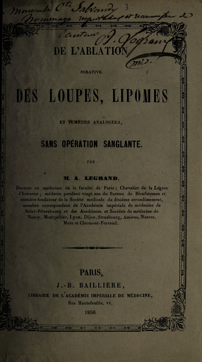 DES LOUPES, LIPOMES ET TUMEURS ANALOGUES. SANS OPÉRATION SANGLANTE. PAIt IH. A. LEGRAND. Docteur en médecine de la faculté de Paris ; Chevalier de la Légion d’honneur ; médecin pendant vingt ans du Bureau de Bienfaisance et membre fondateur de la Société médicale du dixième arrondissement, membre correspondant de l’Académie impériale de médecine de Saint-Pétersbourg et des Académies et Sociétés de médecine de Nancy, Montpellier, Lyon, Dijon, Strasbourg, Amiens, Nantes, Metz et Clermont-Ferrand. ~ V fiBir V ''i PARIS, J.-B. BAILLIÈRE, LIBRAIRE DE l’aCADÉMIE IMPÉRIALE DE MÉDECINE, Rue Iiautefeuiile, *0. 1856