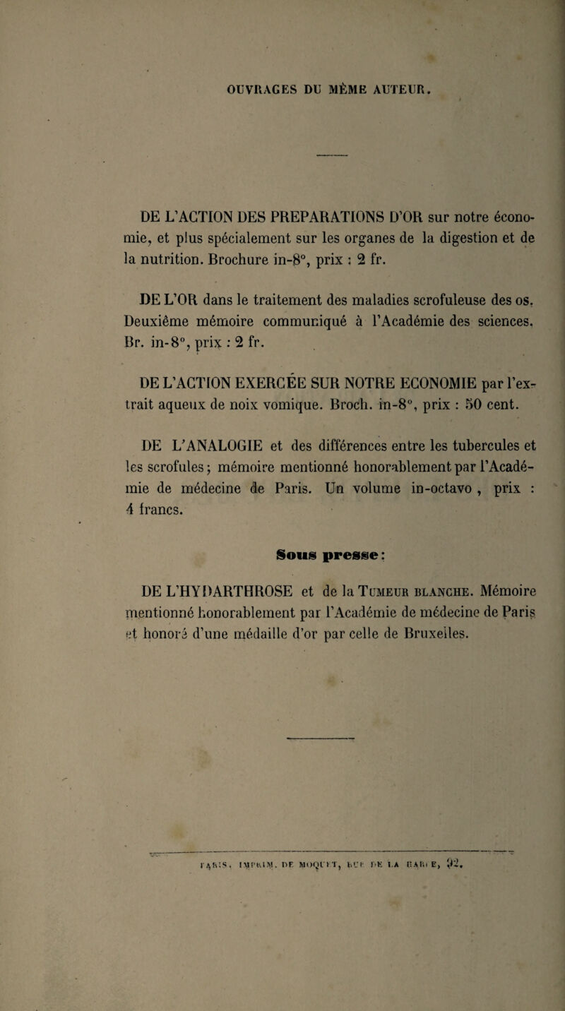 OUVRAGES DU MÊME AUTEUR. DE L’ACTION DES PREPARATIONS D’OR sur notre écono¬ mie, et plus spécialement sur les organes de la digestion et de la nutrition. Brochure in-B°, prix ; 2 fr. DE L’OR dans le traitement des maladies scrofuleuse des os. Deuxième mémoire communiqué à l’Académie des sciences. Br. in-8°, prix : 2 fr. DE L’ACTION EXERCÉE SUR NOTRE ECONOMIE par l’ex¬ trait aqueux de noix vomique. Broch. in-8°, prix : 50 cent. DE L’ANALOGIE et des différences entre les tubercules et les scrofules; mémoire mentionné honorablement par l’Acadé¬ mie de médecine de Paris. Un volume in-octavo , prix : 4 francs. Sous presse: DE L’HYDARTHROSE et de la Tumeur blanche. Mémoire mentionné honorablement par l’Académie de médecine de Paris et honoré d’une médaille d’or par celle de Bruxelles.