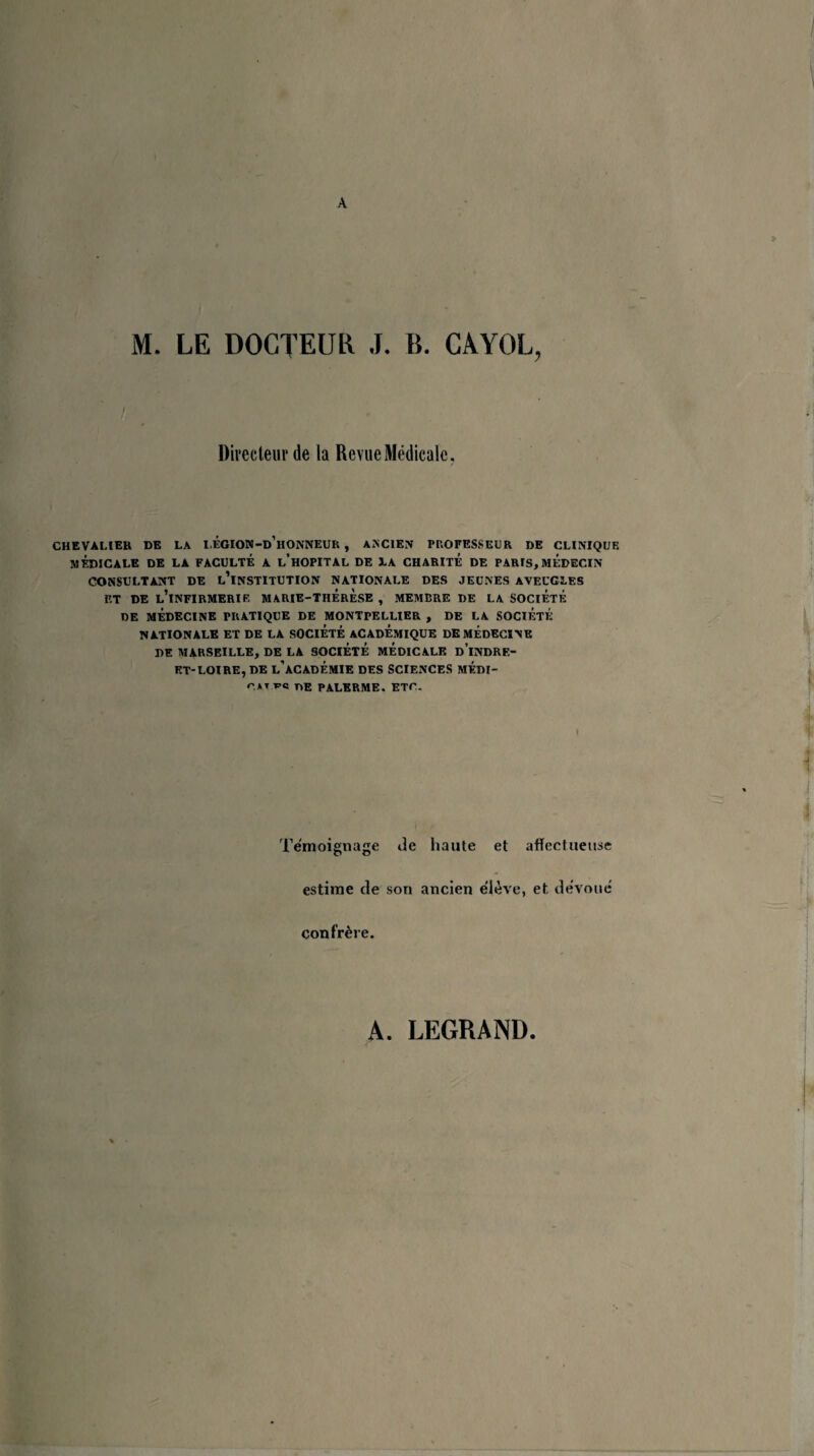 A M. LE DOCTEUR J. B. CAYOL, Directeur de la Revue Médicale. CHEVALIER DE LA I.ÉGION-d’hONNEUR , ANCIEN PROFESSEUR DE CLINIQUE MÉDICALE DE LA FACULTÉ A l’hOPITAL DE LA CHARITE DE PARIS, MEDECIN CONSULTANT DE L’iNSTITUTION NATIONALE DES JEUNES AVEUGLES ET DE L’iNFIRMERIE MARIE-THERESE , MEMBRE DE LA SOCIETE DE MÉDECINE PRATIQUE DE MONTPELLIER , DE LA SOCIÉTÉ NATIONALE ET DE LA SOCIÉTÉ ACADÉMIQUE DE MÉDECINE DE MARSEILLE, DE LA SOCIÉTÉ MÉDICALE dTnDRF.- ET-LOIRE, DE l’àCADEMIE DES SCIENCES MÉDI- rAtï’c nE PALERME. ETr. Témoignage de haute et affectueuse estime de son ancien élève, et dévoué confrère. A. LEGRAND