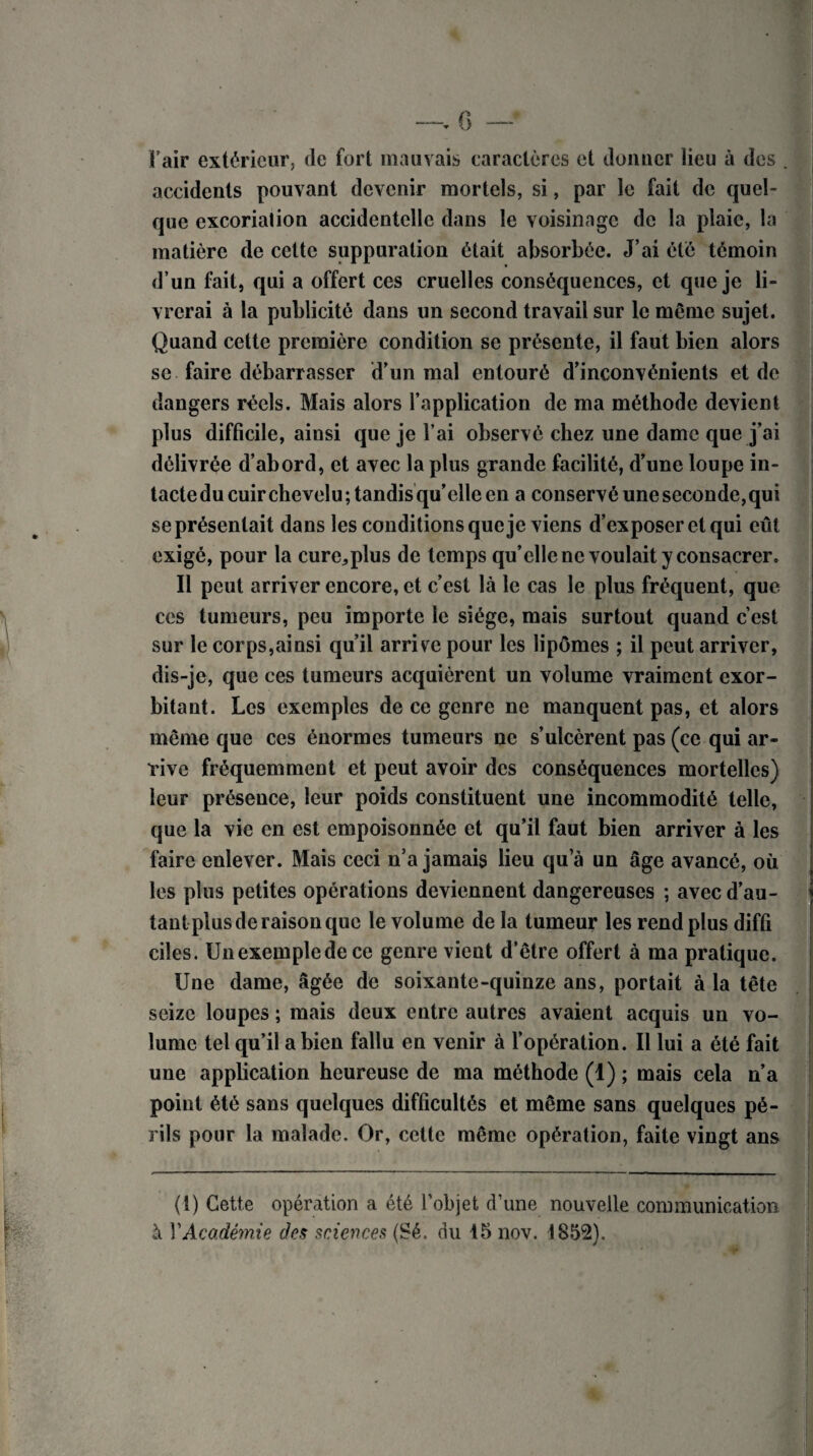 Pair extérieur, de fort mauvais caractères et donner Heu à des accidents pouvant devenir mortels, si, par le fait de quel¬ que excoriation accidentelle dans le voisinage de la plaie, la matière de cette suppuration était absorbée. J’ai été témoin d’un fait, qui a offert ces cruelles conséquences, et que je li¬ vrerai à la publicité dans un second travail sur le même sujet. Quand cette première condition se présente, il faut bien alors se faire débarrasser d’un mal entouré d’inconvénients et de dangers réels. Mais alors l’application de ma méthode devient plus difficile, ainsi que je l’ai observé chez une dame que j’ai délivrée d’abord, et avec la plus grande facilité, d’une loupe in¬ tacte du cuir chevelu; tandis qu’elle en a conservé une seconde, qui se présentait dans les conditions que je viens d’exposer et qui eût exigé, pour la cure,,plus de temps qu’elle ne voulait y consacrer. Il peut arriver encore, et c’est là le cas le plus fréquent, que ces tumeurs, peu importe le siège, mais surtout quand c’est sur le corps,ainsi qu’il arrive pour les lipômes ; il peut arriver, dis-je, que ces tumeurs acquièrent un volume vraiment exor¬ bitant. Les exemples de ce genre ne manquent pas, et alors même que ces énormes tumeurs ne s’ulcèrent pas (ce qui ar¬ rive fréquemment et peut avoir des conséquences mortelles) leur présence, leur poids constituent une incommodité telle, que la vie en est empoisonnée et qu’il faut bien arriver à les faire enlever. Mais ceci n’a jamais lieu qua un âge avancé, où les plus petites opérations deviennent dangereuses ; avec d’au¬ tant plus de raison que le volume de la tumeur les rend plus difû ciles. Unexempledece genre vient d’être offert à ma pratique. Une dame, âgée de soixante-quinze ans, portait à la tête seize loupes ; mais deux entre autres avaient acquis un vo¬ lume tel qu’il a bien fallu en venir à l’opération. Il lui a été fait une application heureuse de ma méthode (1) ; mais cela n’a point été sans quelques difficultés et même sans quelques pé¬ rils pour la malade. Or, cette même opération, faite vingt ans i ' i (1) Cette opération a été l’objet d’une nouvelle communication à Y Académie des sciences (Sé. du 15 nov. 1852).
