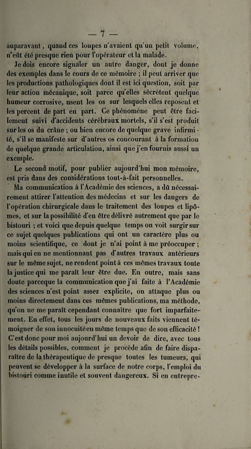 auparavant, quand ces loupes n’avaient qu’un petit volume, n’eût été presque rien pour l’opérateur et la malade. Je dois encore signaler un autre danger, dont je donne des exemples dans le cours de ce mémoire ; il peut arriver que les productions pathologiques dont il est ici question, soit par leur action mécanique, soit parce qu’elles sécrètent quelque humeur corrosive, usent les os sur lesquels elles reposent et les percent de part en part. Ce phénomène peut être faci¬ lement suivi d’accidents cérébraux mortels, s’il s’est produit sur les os du crâne ; ou bien encore de quelque grave infirmi¬ té, s’il se manifeste sur d’autres os concourant à la formation de quelque grande articulation, ainsi que j’en fournis aussi un exemple. Le second motif, pour publier aujourd’hui mon mémoire, est pris dans des considérations tout-à-fait personnelles. Ma communication à l’Académie des sciences, a dû nécessai¬ rement attirer l’attention des médecins et sur les dangers de l’opération chirurgicale daus le traitement des loupes et lipo¬ mes, et sur la possibilité d’en être délivré autrement que par le bistouri ; et voici que depuis quelque temps on voit surgir sur ce sujet quelques publications qui ont un caractère plus ou moins scientifique, ce dont je n’ai point à me préoccuper ; mais qui en ne mentionnant pas d’autres travaux antérieurs sur le même sujet, ne rendent point à ces mêmes travaux toute la justice qui me paraît leur être due. En outre, mais sans doute pareeque la communication que j’ai faite à l’Académie des sciences n’est point assez explicite, on attaque plus ou moins directement dans ces mêmes publications, ma méthode, qu’on ne me paraît cependant connaître que fort imparfaite¬ ment. En effet, tous les jours de nouveaux faits viennent té¬ moigner de son innocuitéen même temps que de son efficacité ! C’est donc pour moi aujourd’hui un devoir de dire, avec tous les détails possibles, comment je procède afin de faire dispa¬ raître de la thérapeutique de presque toutes les tumeurs, qui peuvent se développer à la surface de notre corps, l’emploi du bistouri comme inutile et souvent dangereux. Si en entrepre*