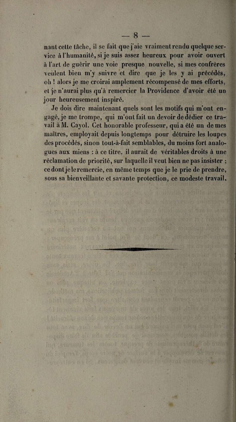 nant cette tache, il se fait que j’aie vraiment résidu quelque ser- vice à l’humanité, si je suis assez heureux pour avoir ouvert à l’art de guérir une voie presque nouvelle, si mes confrères veillent bien m’y suivre et dire que je les y ai précédés, oh ! alors je me croirai amplement récompensé de mes efforts, et je n’aurai plus qu’à remercier la Providence d’avoir été un jour heureusement inspiré. Je dois dire maintenant quels sont les motifs qui m’ont en¬ gagé, je me trompe, qui m’ont fait un devoir de dédier ce tra¬ vail àM. Cayol. Cet honorable professeur, quia été un de mes maîtres, employait depuis longtemps pour détruire les loupes des procédés, sinon tout-à-fait semblables, du moins fort analo¬ gues aux miens : à ce titre, il aurait de véritables droits à une réclamation de priorité, sur laquelle il veut bien ne pas insister ; ce dont je le remercie, en même temps que je le prie de prendre, sous sa bienveillante et savante protection, ce modeste travail*