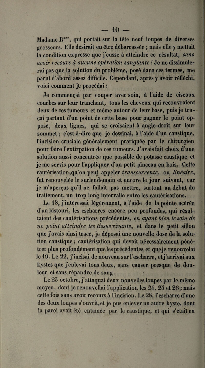 Madame R***, qui portait sur la tête neuf loupes de diverses grosseurs. Elle désirait en être débarrassée ; mais elle y mettait la condition expresse que j’eusse à atteindre ce résultat, sans avoir recours à aucune opération sanglante ! Je ne dissimule¬ rai pas que la solution du problème, posé dans ces termes, me parut d’abord assez difficile. Cependant, après y avoir réfléchi, voici comment je procédai : Je commençai par couper avec soin, à l’aide de ciseaux courbes sur leur tranchant* tous les cheveux qui recouvraient deux de ces tumeurs et même autour de leur base, puis je tra¬ çai partant d’un point de cette base pour gagner le point op¬ posé, deux lignes, qui se croisaient à angle-droit sur leur sommet ; c’est-à-dire que je dessinai, à l’aide d’un caustique, l’incision cruciale généralement pratiquée par le chirurgien pour faire l’extirpation de ces tumeurs. J’avais fait choix d’une solution aussi concentrée que possible de potasse caustique et je me servis pour l’appliquer d’un petit pinceau en bois. Gette cautérisation,qu’on peut appeler transcurrente, ou linéaire, fut renouvelée le surlendemain et encore le jour suivant, car je m’aperçus qu’il ne fallait pas mettre, surtout au début du traitement, un trop long intervalle entre les cautérisations. Le 18, j’intéressai légèrement, à l’aide de la pointe acérée d’un bistouri, les escharres encore peu profondes, qui résul¬ taient des cautérisations précédentes, en ayant bien le soin de ne point atteindre les tissus vivants, et dans le petit sillon que j’avais ainsi tracé, je déposai une nouvelle dose de la solu¬ tion caustique ; cautérisation qui devait nécessairement péné¬ trer plus profondément que les précédentes et que je renouvelai le 19. Le 22, j’incisai de nouveau surl’escharre, et j’arrivai aux kystes que j’enlevai tous deux, sans causer presque de dou¬ leur et sans répandre de sang. Le 23 octobre, j’attaquai deux nouvelles loupes par le même moyen, dont je renouvellai l’application les 24, 25 et 26 ; mais cette fois sans avoir recours à l’incision. Le 28, l'escharre d’une des deux loupes s’ouvrit,et je pus enlever un autre kyste, dont la paroi avait été entamée par le caustique, et qui s'était en