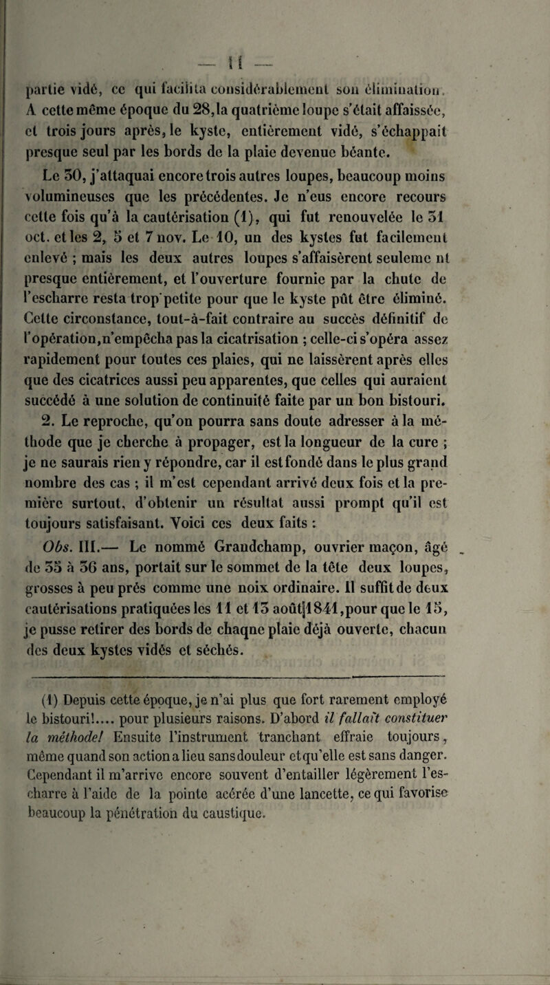 partie vidé, cc qui facilita considérablement son élimination , A cette même époque du 28,1a quatrième loupe s’était affaissée, cl trois jours après, le kyste, entièrement vidé, s’échappait presque seul par les bords de la plaie devenue béante. Le 30, j’attaquai encore trois autres loupes, beaucoup moins volumineuses que les précédentes. Je n’eus encore recours cette fois qu’à la cautérisation (1), qui fut renouvelée le 51 oct. et les 2, 5 et 7 nov. Le 10, un des kystes fut facilement enlevé ; mais les deux autres loupes s’affaisèrent seulemc ni presque entièrement, et l’ouverture fournie par la chute de l’escharre resta trop'petite pour que le kyste pût être éliminé. Celte circonstance, tout-à-fait contraire au succès définitif de l’opération,n’empêcha pas la cicatrisation ; celle-ci s’opéra assez rapidement pour toutes ces plaies, qui ne laissèrent après elles que des cicatrices aussi peu apparentes, que celles qui auraient succédé à une solution de continuité faite par un bon bistouri. 2. Le reproche, qu’on pourra sans doute adresser à la mé¬ thode que je cherche à propager, est la longueur de la cure ; je ne saurais rien y répondre, car il estfondé dans le plus grand nombre des cas ; il m’est cependant arrivé deux fois et la pre¬ mière surtout, d’obtenir un résultat aussi prompt qu’il est toujours satisfaisant. Voici ces deux faits : Obs. III.— Le nommé Grandchamp, ouvrier maçon, âgé de 33 à 36 ans, portait sur le sommet de la tête deux loupes, grosses à peu prés comme une noix ordinaire. 11 suffit de deux cautérisations pratiquées les 11 et 15 aoûtjl 841, pour que le 13, je pusse retirer des bords de chaqne plaie déjà ouverte, chacun des deux kystes vidés et séchés. (1) Depuis cette époque, je n’ai plus que fort rarement employé le bistouri!.... pour plusieurs raisons. D’abord il fallait constituer la méthode! Ensuite l’instrument tranchant effraie toujours, même quand son action a lieu sans douleur etqu’elle est sans danger. Cependant il m’arrive encore souvent d’entailler légèrement l’es- charre à l’aide de la pointe acérée d’une lancette, ce qui favorise beaucoup la pénétration du caustique.