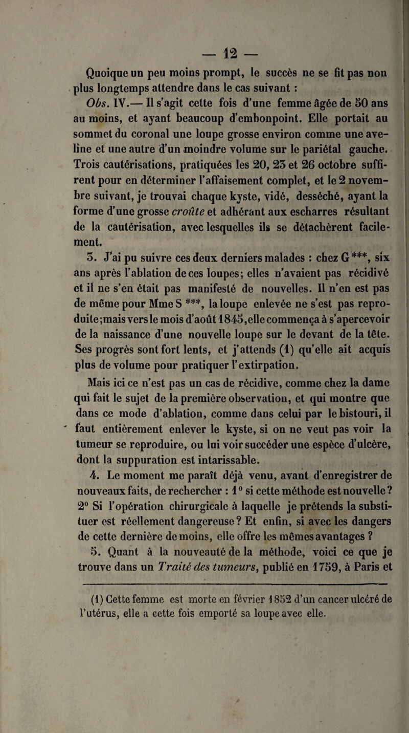Quoique un peu moins prompt, le succès ne se fit pas non plus longtemps attendre dans le cas suivant : Obs. IV.— Il s’agit cette fois d’une femme âgée de 50 ans au moins, et ayant beaucoup d’embonpoint. Elle portait au sommet du coronal une loupe grosse environ comme une ave¬ line et une autre d’un moindre volume sur le pariétal gauche. Trois cautérisations, pratiquées les 20, 25 et 26 octobre suffi¬ rent pour en déterminer l’affaisement complet, et le 2 novem¬ bre suivant, je trouvai chaque kyste, vidé, desséché, ayant la forme d’une grosse croûte et adhérant aux escharres résultant de la cautérisation, avec lesquelles ils se détachèrent facile¬ ment. 5. J’ai pu suivre ces deux derniers malades : chez G ***, six ans après l’ablation de ces loupes; elles n’avaient pas récidivé et il ne s’en était pas manifesté de nouvelles. Il n’en est pas de même pour Mme S ***, la loupe enlevée ne s’est pas repro¬ duite ;mais vers le mois d’aout 1845, elle commença à s’apercevoir de la naissance d’une nouvelle loupe sur le devant de la tête. Ses progrès sont fort lents, et j’attends (1) qu’elle ait acquis plus de volume pour pratiquer l’extirpation. Mais ici ce n’est pas un cas de récidive, comme chez la dame qui fait le sujet de la première observation, et qui montre que dans ce mode d’ablation, comme dans celui par le bistouri, il ' faut entièrement enlever le kyste, si on ne veut pas voir la tumeur se reproduire, ou lui voir succéder une espèce d’ulcère, dont la suppuration est intarissable. 4. Le moment me paraît déjà venu, avant d’enregistrer de nouveaux faits, de rechercher : 10 si cette méthode est nouvelle ? 2° Si l’opération chirurgicale à laquelle je prétends la substi¬ tuer est réellement dangereuse? Et enfin, si avec les dangers de cette dernière de moins, elle offre les mêmes avantages ? 5. Quant à la nouveauté de la méthode, voici ce que je trouve dans un Traité des tumeurs, publié en 1759, à Paris et (1) Cette femme est morte en février \ 852 d’un cancer ulcéré de l’utérus, elle a cette fois emporté sa loupe avec elle.