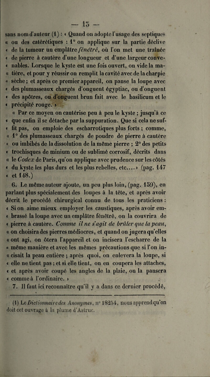 — 15 - sans nom d’auteur (1) : « Quand on adopte l’usage des septiques « ou des catérétiques : 1° on applique sur la partie déclive « de la tumeur un emplâtre fénétré, où l’on met une traînée « de pierre à cautère d’une longueur et d’une largeur conve- « nables. Lorsque le kyste est une fois ouvert, on vide la ma- « tière, et pour y réussir on remplit la cavité avec de la charpie « sèche; et après ce premier appareil, on panse la loupe avec « des plumasseaux chargés d’onguent égyptiac, ou d’onguent « des apôtres, ou d’onguent brun fait avec le basilicum et le « précipité rouge. » « Par ce moyen on cautérise peu à peu le kyste ; jusqu’à ce « que enfin il se détache par la suppuration. Que si cela ne suf- < fit pas, on emploie des escharrotiques plus forts ; comme, « 1° des plumasseaux chargés de poudre de pierre à cautère « ou imbibés de la dissolution de la même pierre ; 2° des petits « trochisques de minium ou de sublimé corrosif, décrits dans « le Codex de Paris, qu’on applique avec prudence sur les côtés « du kyste les plus durs et les plus rebelles, etc....» (pag. 147 « et 148.) 6. Le même auteur ajoute, un peu plus loin, (pag. 159), en parlant plus spécialement des loupes à la tête, et après avoir décrit le procédé chirurgical connu de tous les praticiens : « Si on aime mieux employer les caustiques, après avoir em- « brassé la loupe avec un emplâtre fénêtré, on la couvrira de « pierre à cautère. Comme il ne s agit de brûler que la peau, « on choisira des pierres médiocres, et quand on jugera qu’elles « ont agi, on ôtera l’appareil et on incisera l’escharre de la « même manière et avec les mêmes précautions que si l’on in- « cisait la peau entière ; après quoi, on enlevera la loupe, si « elle ne tient pas ; et si elle tient, on en coupera les attaches, « et après avoir coupé les angles de la plaie, on la pausera « comme à l’ordinaire. » 7. il faut ici reconnaître qu’il y a dans ce dernier procédé, *■ (1) L q, Dictionnaire des Anonymes, n° 18254, nous apprend qu’on doit cet ouvrage à la plume d’Astrue.