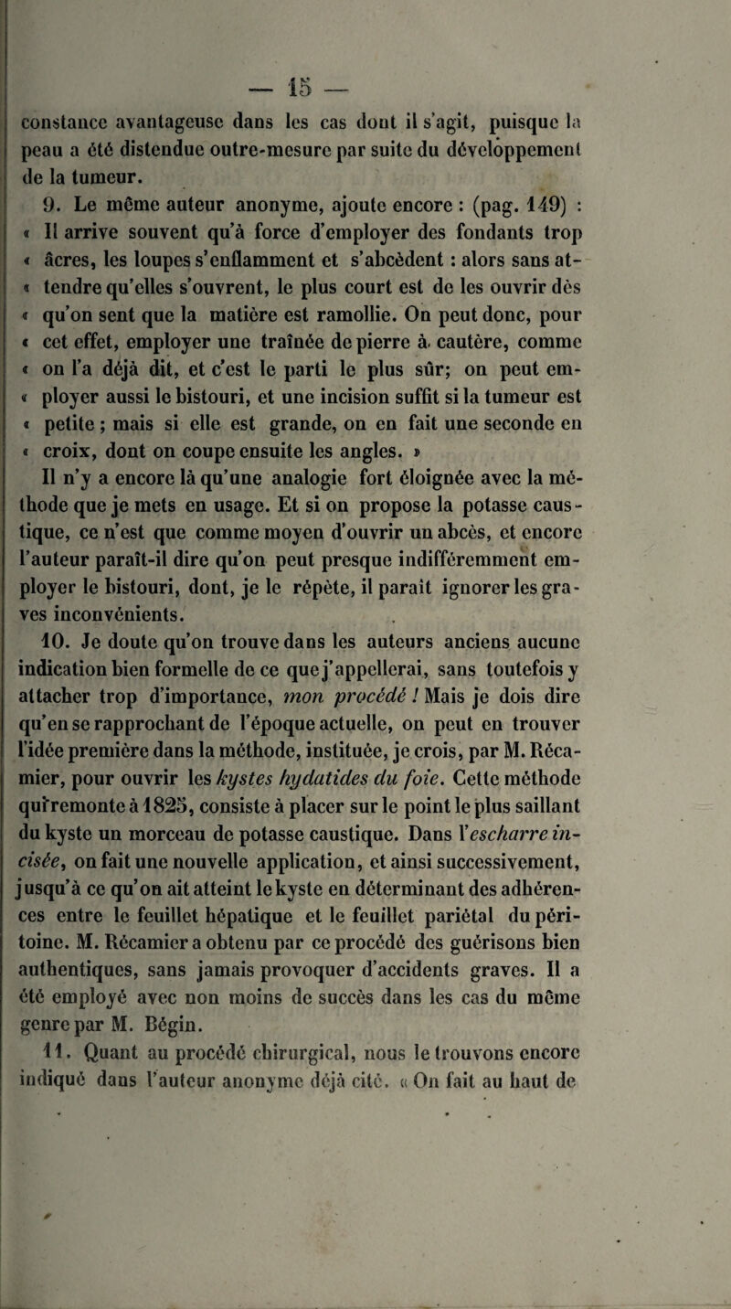 constance avantageuse dans les cas dont il s’agit, puisque la peau a été distendue outre-mesure par suite du développement de la tumeur. 9. Le même auteur anonyme, ajoute encore : (pag. 149) : « Il arrive souvent qu’à force d’employer des fondants trop « âcres, les loupes s’enflamment et s’abcèdent : alors sans at- « tendre qu’elles s’ouvrent, le plus court est de les ouvrir dès <r qu’on sent que la matière est ramollie. On peut donc, pour « cet effet, employer une traînée de pierre à. cautère, comme « on l’a déjà dit, et c’est le parti le plus sûr; on peut em- « ployer aussi le bistouri, et une incision suffit si la tumeur est « petite ; mais si elle est grande, on en fait une seconde en « croix, dont on coupe ensuite les angles. » Il n’y a encore là qu’une analogie fort éloignée avec la mé¬ thode que je mets en usage. Et si on propose la potasse caus¬ tique, ce n’est que comme moyen d’ouvrir un abcès, et encore l’auteur paraît-il dire qu’on peut presque indifféremment em¬ ployer le bistouri, dont, je le répète, il paraît ignorer les gra¬ ves inconvénients. 10. Je doute qu’on trouve dans les auteurs anciens aucune indication bien formelle de ce que j’appellerai, sans toutefois y attacher trop d’importance, mon procédé ! Mais je dois dire qu’en se rapprochant de l’époque actuelle, on peut en trouver l’idée première dans la méthode, instituée, je crois, par M. Réca- mier, pour ouvrir les kystes hydatides du foie. Cette méthode quiTemonte à 1825, consiste à placer sur le point le plus saillant du kyste un morceau de potasse caustique. Dans Xescharre in¬ cisée, on fait une nouvelle application, et ainsi successivement, jusqu’ à ce qu’on ait atteint le kyste en déterminant des adhéren¬ ces entre le feuillet hépatique et le feuillet pariétal du péri¬ toine. M. Récamicr a obtenu par ce procédé des guérisons bien authentiques, sans jamais provoquer d’accidents graves. Il a été employé avec non moins de succès dans les cas du même genreparM. Bégin. 11. Quant au procédé chirurgical, nous le trouvons encore indiqué dans l’auteur anonyme déjà cité, a On fait au haut de