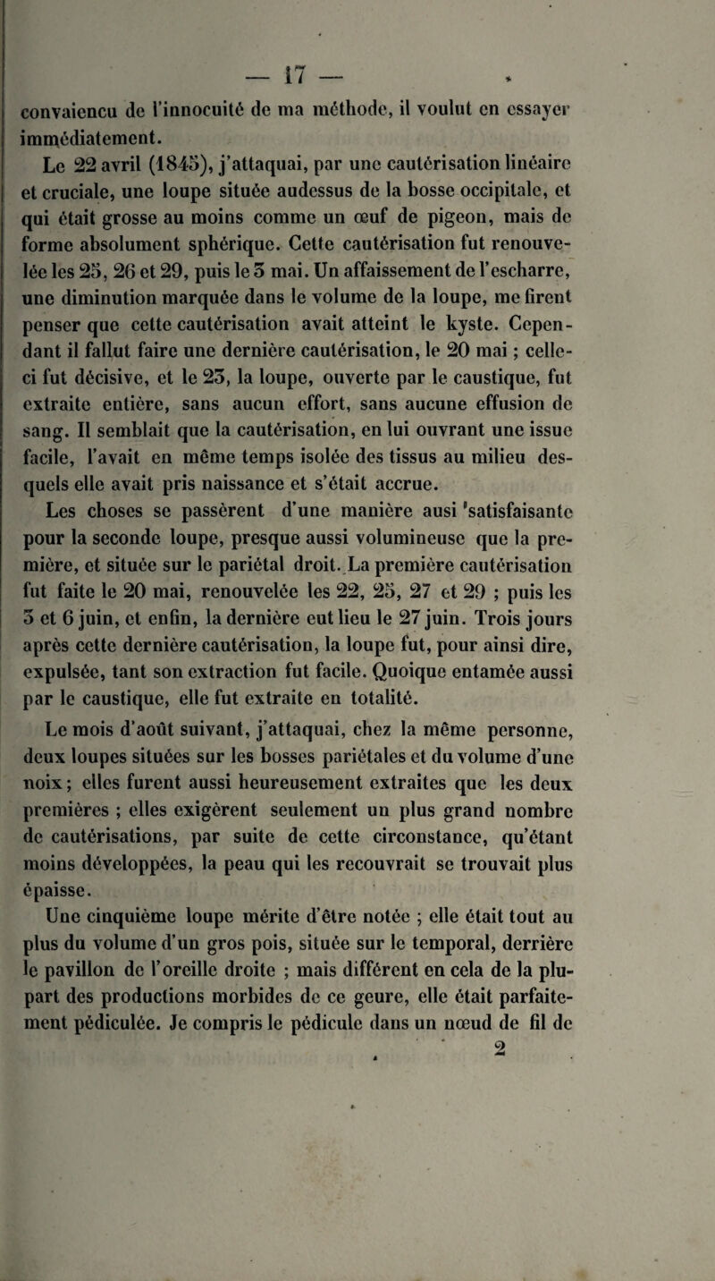 convaiencu de l’innocuité de ma méthode, il voulut en essayer immédiatement. Le 22 avril (1845), j’attaquai, par une cautérisation linéaire et cruciale, une loupe située audessus de la bosse occipitale, et qui était grosse au moins comme un œuf de pigeon, mais de forme absolument sphérique. Cette cautérisation fut renouve¬ lée les 25, 26 et 29, puis le 3 mai. Un affaissement de l’escharre, une diminution marquée dans le volume de la loupe, me firent penser que cette cautérisation avait atteint le kyste. Cepen¬ dant il fallut faire une dernière cautérisation, le 20 mai ; celle- ci fut décisive, et le 23, la loupe, ouverte par le caustique, fut extraite entière, sans aucun effort, sans aucune effusion de sang. Il semblait que la cautérisation, en lui ouvrant une issue facile, l’avait en même temps isolée des tissus au milieu des¬ quels elle avait pris naissance et s’était accrue. Les choses se passèrent d’une manière ausi 'satisfaisante pour la seconde loupe, presque aussi volumineuse que la pre¬ mière, et située sur le pariétal droit. La première cautérisation fut faite le 20 mai, renouvelée les 22, 25, 27 et 29 ; puis les 3 et 6 juin, et enfin, la dernière eut lieu le 27 juin. Trois jours après cette dernière cautérisation, la loupe fut, pour ainsi dire, expulsée, tant son extraction fut facile. Quoique entamée aussi par le caustique, elle fut extraite en totalité. Le mois d’août suivant, j’attaquai, chez la même personne, deux loupes situées sur les bosses pariétales et du volume d’une noix ; elles furent aussi heureusement extraites que les deux premières ; elles exigèrent seulement un plus grand nombre de cautérisations, par suite de cette circonstance, qu’étant moins développées, la peau qui les recouvrait se trouvait plus épaisse. Une cinquième loupe mérite d’être notée ; elle était tout au plus du volume d’un gros pois, située sur le temporal, derrière le pavillon de l’oreille droite ; mais différent en cela de la plu¬ part des productions morbides de ce geure, elle était parfaite¬ ment pédiculée. Je compris le pédicule dans un nœud de fil de 2 à