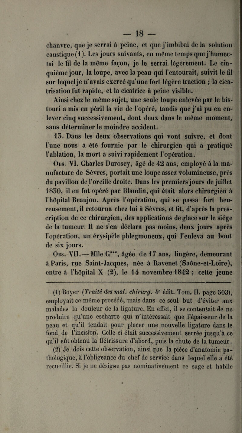 chanvre, que je serrai à peine, et que j’imbibai delà solution caustique (1). Les jours suivants, en même temps que j’humec¬ tai le fil de la même façon, je le serrai légèrement. Le cin¬ quième jour, la loupe, avec la peau qui l’entourait, suivit le fil sur lequel je n’avais exercé qu’une fort légère traction ; la cica¬ trisation fut rapide, et la cicatrice à peine visible. Ainsi chez le même sujet, une seule loupe enlevée par le bis¬ touri a mis en péril la vie de l’opéré, tandis que j’ai pu en en¬ lever cinq successivement, dont deux dans le même moment., sans déterminer le moindre accident. 13. Dans les deux observations qui vont suivre, et dont l’une nous a été fournie par le chirurgien qui a pratiqué l’ablation, la mort a suivi rapidement l’opération. Obs. YI. Charles Durosey, âgé de 42 ans, employé à la ma¬ nufacture de Sèvres, portait une loupe assez volumineuse, près du pavillon de l’oreille droite. Dans les premiers jours de juillet 1850, il en fut opéré par Blandin, qui était alors chirurgien à l’hôpital Beaujon. Après l’opération, qui se passa fort heu¬ reusement, il retourna chez lui à Sèvres, et fit, d’après la près-, cription de ce chirurgien, des applications de glace sur le siège de la tumeur. 11 ne s’en déclara pas moins, deux jours après l’opération, un érysipèle phlegmoneux, qui l’enleva au bout de six jours. Obs. VII.— Mlle G***, âgée de 17 ans, lingère, demeurant à Paris, rue Saint-Jacques, née à Ravenet (Saône-et-Loire), entre à l’hôpitai X (2), le 14 novembre 1842 ; cette jeune (4) Boyer (Traité des mal. chirurg. 4e édit. Tom. II. page 503), employait ce même procédé, mais dans ce seul but d’éviter aux malades la douleur de la ligature. En effet, il se contentait de ne produire qu’une escharre qui n’intéressait que l’épaisseur de la peau et qu’il fendait pour placer une nouvelle ligature dans le fond de l’incision. Celle ci était successivement serrée jusqu’à ce qu’il eût obtenu la flétrissure d’abord, puis la chute de la tumeur. (2) Je dois cette observation, ainsi que la pièce d’anatomie pa¬ thologique, à l’obligeance du chef de service dans lequel elle a été recueillie. Si je ne désigne pas nominativement ce sage et habile