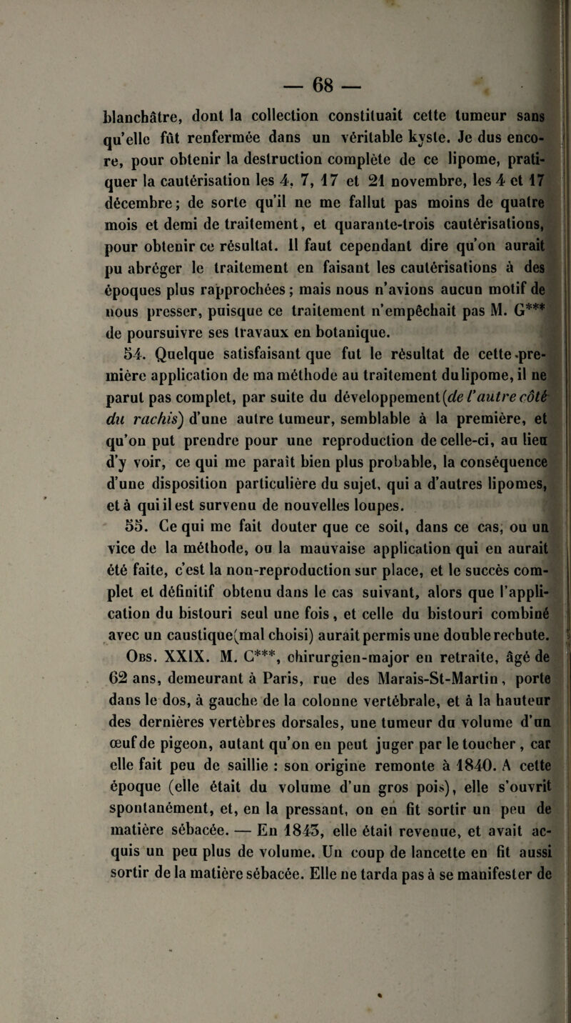 blanchâtre, dont la collection constituait cette tumeur sans quelle fût renfermée dans un véritable kyste. Je dus enco¬ re, pour obtenir la destruction complète de ce lipome, prati¬ quer la cautérisation les 4. 7, 17 et 21 novembre, les 4 et 17 décembre; de sorte qu’il ne me fallut pas moins de quatre mois et demi de traitement, et quarante-trois cautérisations, pour obtenir ce résultat. 11 faut cependant dire qu’on aurait pu abréger le traitement en faisant les cautérisations à des époques plus rapprochées ; mais nous n’avions aucun motif de nous presser, puisque ce traitement n’empêchait pas M. G*** de poursuivre ses travaux en botanique. 54. Quelque satisfaisant que fut le résultat de cette .pre¬ mière application de ma méthode au traitement dulipome, il ne parut pas complet, par suite du développement^ l'autre côté du rachis) d’une autre tumeur, semblable à la première, et qu’on put prendre pour une reproduction de celle-ci, au lieu d’y voir, ce qui me paraît bien plus probable, la conséquence d’une disposition particulière du sujet, qui a d’autres lipomes, et à qui il est survenu de nouvelles loupes. 55. Ce qui me fait douter que ce soit, dans ce cas, ou un vice de la méthode, ou la mauvaise application qui en aurait été faite, c’est la non-reproduction sur place, et le succès com¬ plet et définitif obtenu dans le cas suivant, alors que l’appli¬ cation du bistouri seul une fois, et celle du bistouri combiné avec un caustique(mal choisi) aurait permis une double rechute. Obs. XXIX. M. C***, chirurgien-major en retraite, âgé de 62 ans, demeurant à Paris, rue des Marais-St-Martin, porte dans le dos, à gauche de la colonne vertébrale, et à la hauteur des dernières vertèbres dorsales, une tumeur du volume d’un œuf de pigeon, autant qu’on eu peut juger par le toucher , car elle fait peu de saillie : son origine remonte à 1840. A cette époque (elle était du volume d’un gros pois), elle s’ouvrit spontanément, et, en la pressant, on en fit sortir un peu de matière sébacée. — En 1845, elle était revenue, et avait ac¬ quis un peu plus de volume. Un coup de lancette en fit aussi sortir de la matière sébacée. Elle ne tarda pas à se manifester de