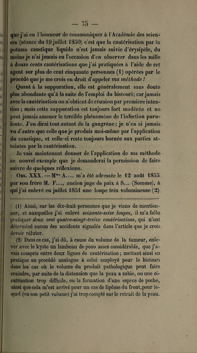 — <o — que j’ai eu l’houneur de communiquer à l’Académie des scien¬ ces (séance du 19 juillet 1850) c’est que la cautérisation par la potasse caustique liquide n’est jamais suivie d’érysipèle, du moins je n’ai jamais eu l’occasion d’en observer dans les mille à douze cents cautérisations que j’ai pratiquées à l’aide de cet agent sur plus de cent cinquante personnes (1) opérées par le procédé que je me crois en droit d’appeler ma méthode ! Quant à la suppuration, elle est généralement sans doute plus abondante qu’à la suite de l’emploi du bistouri; car jamais avec la cautérisation on n’obtient de réunion par première inten¬ tion ; mais cette suppuration est toujours fort modérée et ne peut jamais amener le terrible phénomène de l’infection puru¬ lente. J’en dirai tout autant de la gangrène ; je n’en ai jamais vu d’autre que celle que je produis moi-même par l’application du caustique, et celle-ci reste toujours bornée aux parties at¬ teintes par la cautérisation. Je vais maintenant donner de l’application de ma méthode ce nouvel exemple que je demanderai la permission de faire suivre de quelques réflexions. Obs. XXX. —Mme A_m’a été adressée le 12 août 1855 par son frère M. F..., ancien juge de paix à S... (Somme), à qui j’ai enlevé en juillet 1851 une loupe très volumineuse (2) (1) Ainsi, sur les dix-huit personnes que je viens de mention¬ ner, et auxquelles j’ai enlevé soixante-seize loupes, il m’a fallu pratiquer deux cent quatre-vingt-treize cautérisations, qui n’ont déterminé aueun des accidents signalés dans l’article que je crois devoir réfuter. (2) Dans ce cas, j’ai dû, à cause du volume de la tumeur, enle¬ ver avec le kyste un lambeau de peau assez considérable, que j’a¬ vais compris entre deux lignes de cautérisation ; mettant ainsi en pratique un procédé analogue à celui employé pour le bistouri dans les cas où le volume du produit pathologique peut faire craindre, par suite de la distension que la peau a subie, ou une ci¬ catrisation trop difficile, ou la formation d’une espèce de poche, ainsi que cela m’est arrivé pour un cas de lipome du front,pour le¬ quel (vu son petit, volume) j’ai trop compté sur le retrait de la peau.