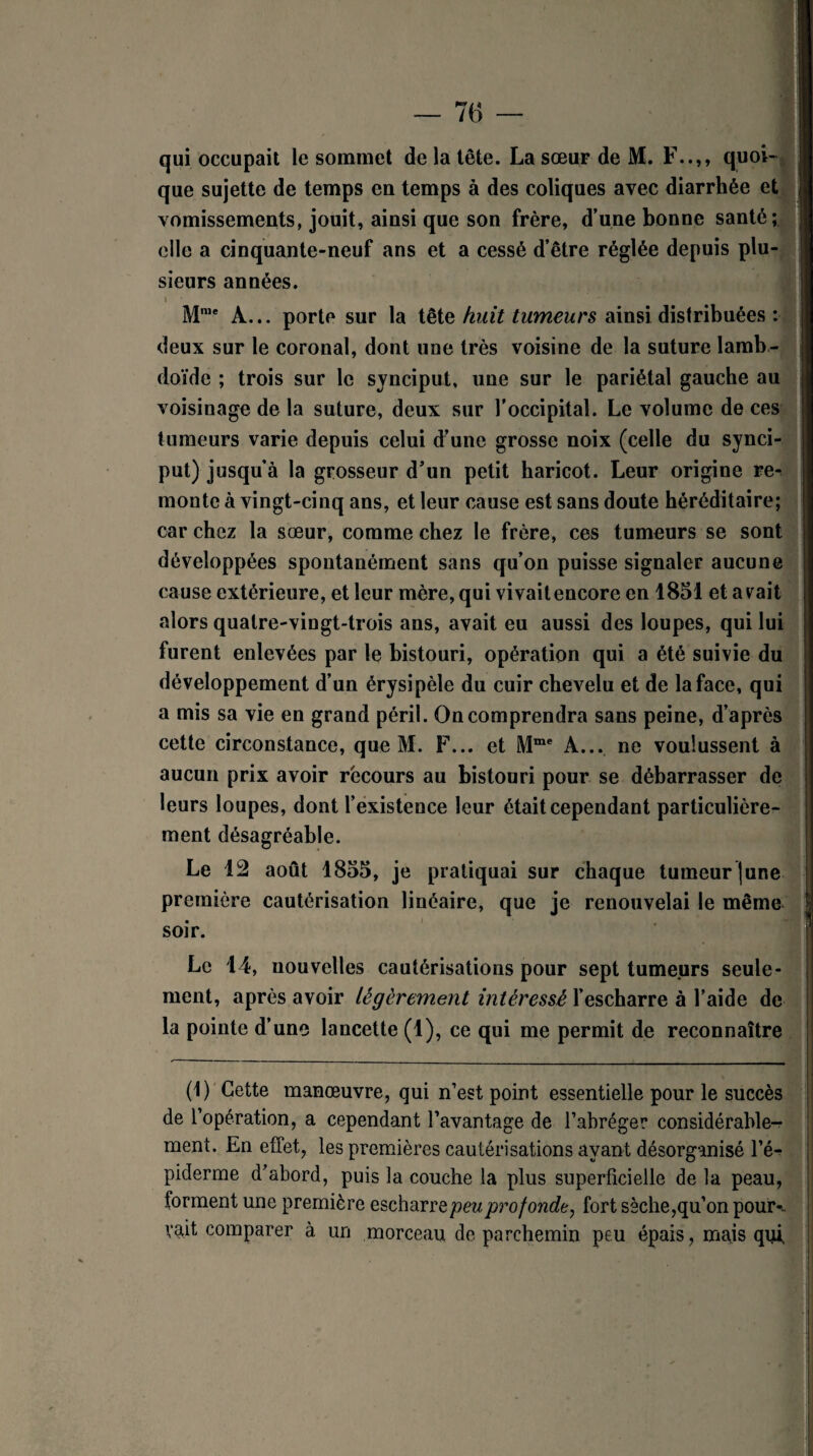 76 — qui occupait le sommet de la tête. La sœur de M. F..,, quoi¬ que sujette de temps en temps à des coliques avec diarrhée et vomissements, jouit, ainsi que son frère, d’une bonne santé; elle a cinquante-neuf ans et a cessé d’être réglée depuis plu¬ sieurs années. \ Mme A... porte sur la tête huit tumeurs ainsi distribuées : deux sur le coronal, dont une très voisine de la suture lamb- doïde ; trois sur le synciput, une sur le pariétal gauche au voisinage de la suture, deux sur l’occipital. Le volume de ces tumeurs varie depuis celui d’une grosse noix (celle du synci¬ put) jusqu’à la grosseur d’un petit haricot. Leur origine re¬ monte à vingt-cinq ans, et leur cause est sans doute héréditaire; car chez la sœur, comme chez le frère, ces tumeurs se sont développées spontanément sans qu’on puisse signaler aucune cause extérieure, et leur mère, qui vivaitencore en 1851 et avait alors quatre-vingt-trois ans, avait eu aussi des loupes, qui lui furent enlevées par le bistouri, opération qui a été suivie du développement d’un érysipèle du cuir chevelu et de la face, qui a mis sa vie en grand péril. On comprendra sans peine, d’après cette circonstance, que M. F... et Mme A... ne voulussent à aucun prix avoir récours au bistouri pour se débarrasser de leurs loupes, dont l’existence leur était cependant particulière¬ ment désagréable. Le 12 août 1855, je pratiquai sur chaque tumeur june première cautérisation linéaire, que je renouvelai le même soir. Le 14, nouvelles cautérisations pour sept tumeurs seule¬ ment, après avoir légèrement intéressé l’escharre à l’aide de la pointe d’une lancette (1), ce qui me permit de reconnaître (1) Cette manœuvre, qui n’est point essentielle pour le succès de l’opération, a cependant l’avantage de l’abréger considérable¬ ment. En effet, les premières cautérisations ayant désorganisé l’é¬ piderme d’abord, puis la couche la plus superficielle de la peau, forment une première escharre peu profonde, fort sèche,qu’on pour-., vait comparer à un morceau de parchemin peu épais, mais qui,