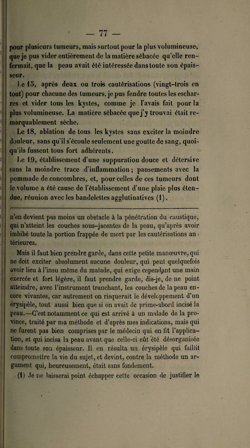 pour plusieurs tumeurs, mais surtout pour la plus volumineuse* que je pus vider entièrement de la matière sébacée qu’elle ren¬ fermait, que la peau avait été intéressée dans toute son épais¬ seur. f.e lo, après deux ou trois cautérisations (vingt-trois en tout) pour chacune des tumeurs, je pus fendre toutes les eschar- res et vider tous les kystes, comme je l’avais fait pour la plus volumineuse. La matière sébacée que j’y trouvai était re¬ marquablement sèche. Le 18, ablation de tous les kystes sans exciter la moindre douleur, sans qu’il s’écoule seulement une goutte de sang, quoi¬ qu’ils fussent tous fort adhérents. Le 19, établissement d’une suppuration douce et détersive sans la moindre trace d’inflammation ; pansements avec la pommade de concombres, et, pour celles de ces tumeurs dont le volume a été cause de l’établissement d’une plaie plus éten¬ due, réunion avec les bandelettes agglutinalives (1), n’en devient pas moins un obstacle à la pénétration du caustique, qui n’atteint les couches sous-jacentes de la peau, qu’après avoir imbibé toute la portion frappée de mort par les cautérisations an • térieures. Mais il faut bien prendre garde, dans cette petite manœuvre, qui ne doit exciter absolument aucune douleur, qui peut quelquefois avoir lieu à l’insu même du malade, qui exige cependant une main exercée et fort légère, il faut prendre garde, dis-je, de ne point atteindre, avec l’instrument tranchant, les couches de la peau en¬ core vivantes, car autrement on risquerait le développement d’un érysipèle, tout aussi bien que si on avait de prime-abord incisé la peau.—C’est notamment ce qui est arrivé à un malade de la pro¬ vince, traité par ma méthode et d’après mes indications, mais qui ne furent pas bien comprises par le médecin qui en fit l’applica¬ tion, et qui incisa la peau avant que celle-ci eût été désorganisée dans toute son épaisseur. Il en résulta un érysipèle qui faillit compromettre la vie du sujet, et devint, contre la méthode un ar¬ gument qui, heureusement, était sans fondement. (1) Je ne laisserai point échapper cette occasion de justifier le
