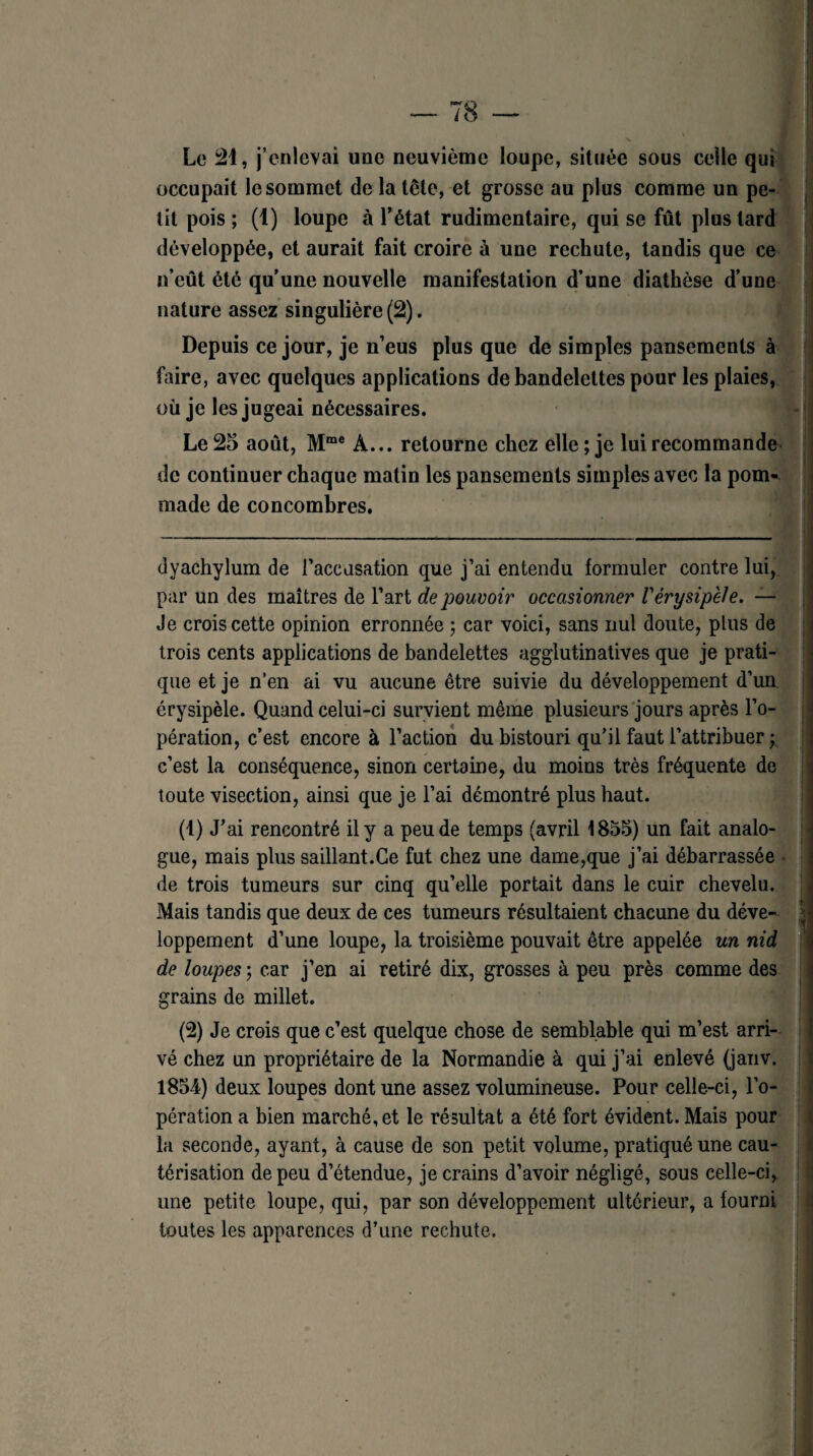 Le 21, j’enlevai une neuvième loupe, située sous celle qui occupait le sommet de la tête, et grosse au plus comme un pe¬ tit pois ; (1) loupe à l’état rudimentaire, qui se fût plus tard développée, et aurait fait croire à une rechute, tandis que ce n’eût été qu’une nouvelle manifestation d’une diathèse d’une nature assez singulière (2). Depuis ce jour, je n’eus plus que de simples pansements à faire, avec quelques applications de bandelettes pour les plaies, où je les jugeai nécessaires. Le 25 août, Mme À... retourne chez elle ; je lui recommande de continuer chaque matin les pansements simples avec la pom¬ made de concombres. dyachylum de l'accusation que j’ai entendu formuler contre lui, par un des maîtres de l’art de pouvoir occasionner Vérysipèle. — Je crois cette opinion erronnée ; car voici, sans nul doute, plus de trois cents applications de bandelettes agglutinatives que je prati¬ que et je n’en ai vu aucune être suivie du développement d’un érysipèle. Quand celui-ci survient même plusieurs jours après l’o¬ pération, c’est encore à l’action du bistouri qu’il faut l’attribuer y c’est la conséquence, sinon certaine, du moins très fréquente de toute visection, ainsi que je l’ai démontré plus haut. (1) J’ai rencontré il y a peu de temps (avril 1855) un fait analo¬ gue, mais plus saillant.Ce fut chez une dame,que j’ai débarrassée de trois tumeurs sur cinq qu’elle portait dans le cuir chevelu. Mais tandis que deux de ces tumeurs résultaient chacune du déve¬ loppement d’une loupe, la troisième pouvait être appelée un nid de loupes ; car j’en ai retiré dix, grosses à peu près comme des grains de millet. (2) Je crois que c’est quelque chose de semblable qui m’est arri¬ vé chez un propriétaire de la Normandie à qui j’ai enlevé (janv. 1854) deux loupes dont une assez volumineuse. Pour celle-ci, l’o¬ pération a bien marché, et le résultat a été fort évident. Mais pour la seconde, ayant, à cause de son petit volume, pratiqué une cau¬ térisation de peu d’étendue, je crains d’avoir négligé, sous celle-ci, une petite loupe, qui, par son développement ultérieur, a fourni toutes les apparences d’une rechute.