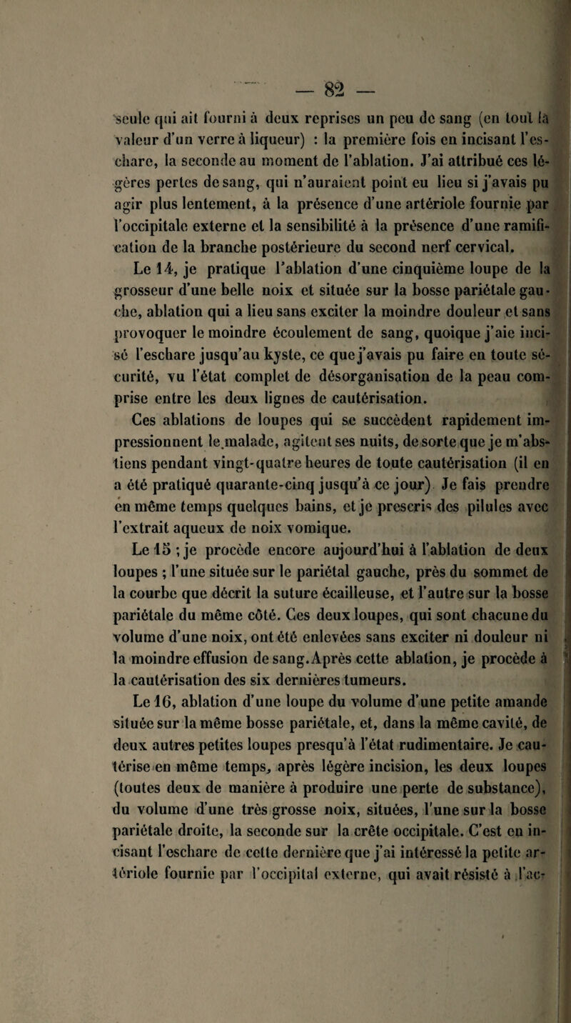 seule qui ait fourni à deux reprises un peu de sang (en tout là valeur d’un verre à liqueur) : la première fois en incisant l'es¬ chare, la seconde au moment de l’ablation. J’ai attribué ces lé¬ gères pertes de sang, qui n’auraient point eu lieu si j’avais pu agir plus lentement, à la présence d’une artériole fournie par l’occipitale externe et la sensibilité à la présence d’une ramifi¬ cation de la branche postérieure du second nerf cervical. Le 14, je pratique l’ablation d’une cinquième loupe de la grosseur d’une belle noix et située sur la bosse pariétale gau • die, ablation qui a lieu sans exciter la moindre douleur et sans provoquer le moindre écoulement de sang, quoique j’aie inci¬ sé l’eschare jusqu’au kyste, ce que j’avais pu faire en toute sé¬ curité, vu l’état complet de désorganisation de la peau com¬ prise entre les deux lignes de cautérisation. Ces ablations de loupes qui se succèdent rapidement im¬ pressionnent le.malade, agitent ses nuits, de sorte que je m’abs* tiens pendant vingt-quatre heures de toute cautérisation (il en a été pratiqué quarante-cinq jusqu’à ce jour) Je fais prendre en même temps quelques bains, et je prescris des pilules avec l’extrait aqueux de noix vomique. Le 15 ; je procède encore aujourd’hui à l’ablation de deux loupes ; l’une située sur le pariétal gauche, près du sommet de la courbe que décrit la suture écailieuse, et l’autre sur la bosse pariétale du même côté. Ces deux loupes, qui sont chacune du volume d’une noix, ont été enlevées sans exciter ni douleur ni la moindre effusion de sang.Après cette ablation, je procède à la cautérisation des six dernières tumeurs. Le 16, ablation d’une loupe du volume d’une petite amande située sur la même bosse pariétale, et, dans la même cavité, de deux autres petites loupes presqu’à l’état rudimentaire. Je cau¬ térise en même temps, après légère incision, les deux loupes (toutes deux de manière à produire une perte de substance), du volume d’une très grosse noix, situées, l'une sur la bosse pariétale droite, la seconde sur la crête occipitale. C’est en in¬ cisant l’eschare de celte dernière que j’ai intéressé la petite ar¬ tériole fournie par l’occipital externe, qui avait résisté à Tac-