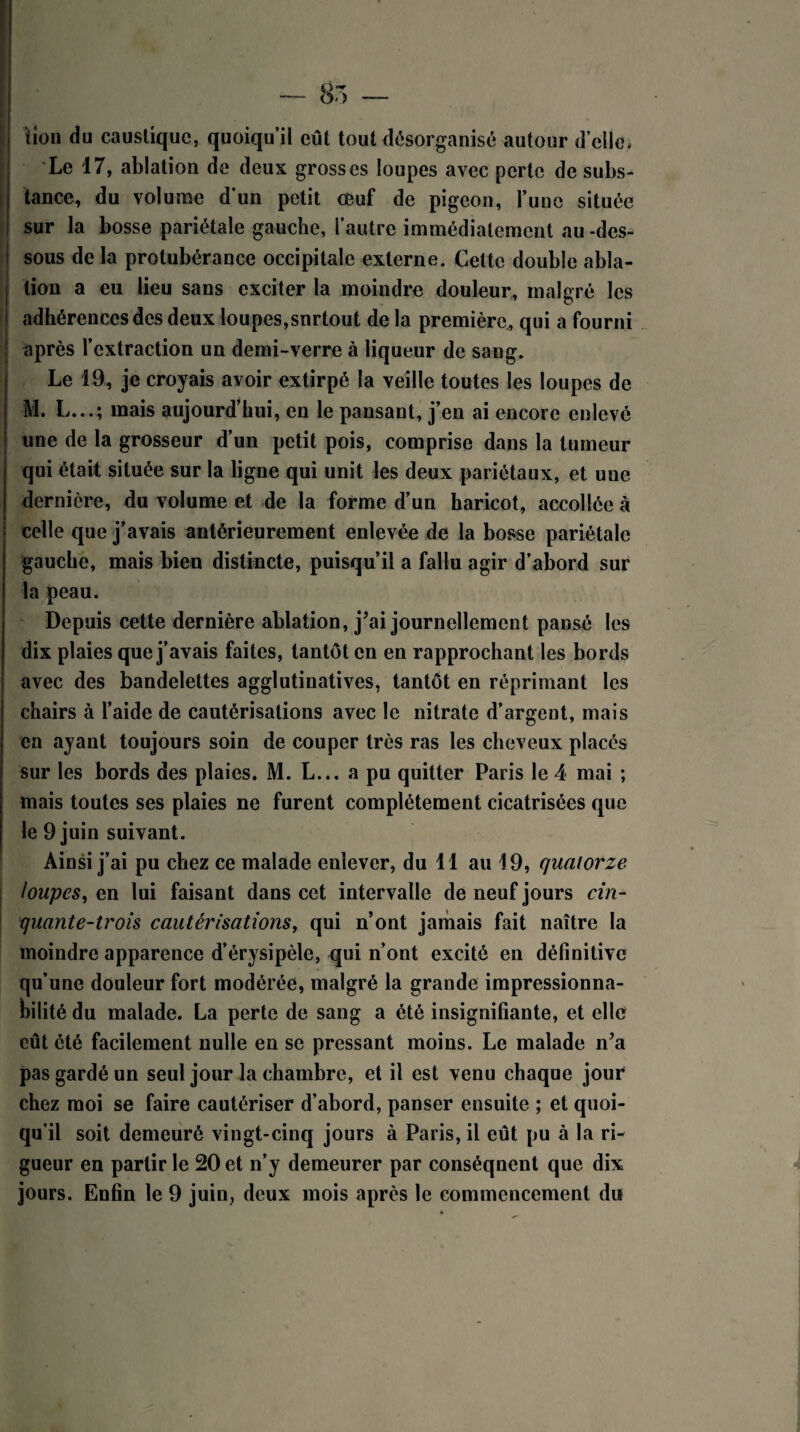 (ion du caustique, quoiqu’il eût tout désorganisé autour d’elle, Le 17, ablation de deux grosses loupes avec perte de subs¬ tance, du volume d’un petit œuf de pigeon, Tune située sur la bosse pariétale gauche, l’autre immédiatement au -des¬ sous de la protubérance occipitale externe. Cette double abla¬ tion a eu lieu sans exciter la moindre douleur, malgré les adhérences des deux loupes,snrtout de la première, qui a fourni après l’extraction un demi-verre à liqueur de sang. Le 19, je croyais avoir extirpé la veille toutes les loupes de M. L...; mais aujourd’hui, en le pansant, j’en ai encore enlevé une de la grosseur d’un petit pois, comprise dans la tumeur qui était située sur la ligne qui unit les deux pariétaux, et une dernière, du volume et de la forme d’un haricot, accollée à celle que j’avais antérieurement enlevée de la bosse pariétale gauche, mais bien distincte, puisqu’il a fallu agir d’abord sur la peau. Depuis cette dernière ablation, j’ai journellement pansé les dix plaies que j’avais faites, tantôt en en rapprochant les bords avec des bandelettes agglutinatives, tantôt en réprimant les chairs à l’aide de cautérisations avec le nitrate d’argent, mais en ayant toujours soin de couper très ras les cheveux placés sur les bords des plaies. M. L... a pu quitter Paris le 4 mai ; mais toutes ses plaies ne furent complètement cicatrisées que le 9 juin suivant. Ainsi j’ai pu chez ce malade enlever, du 11 au 19, quatorze loupes, en lui faisant dans cet intervalle de neuf jours cin¬ quante-trois cautérisations, qui n’ont jamais fait naître la moindre apparence d’érysipèle, qui n’ont excité en définitive qu’une douleur fort modérée, malgré la grande impressionna¬ bilité du malade. La perte de sang a été insignifiante, et elle eût été facilement nulle en se pressant moins. Le malade n’a pas gardé un seul jour la chambre, et il est venu chaque jour chez moi se faire cautériser d’abord, panser ensuite ; et quoi¬ qu’il soit demeuré vingt-cinq jours à Paris, il eût pu à la ri¬ gueur en partir le 20 et n’y demeurer par conséquent que dix jours. Enfin le 9 juin, deux mois après le commencement du