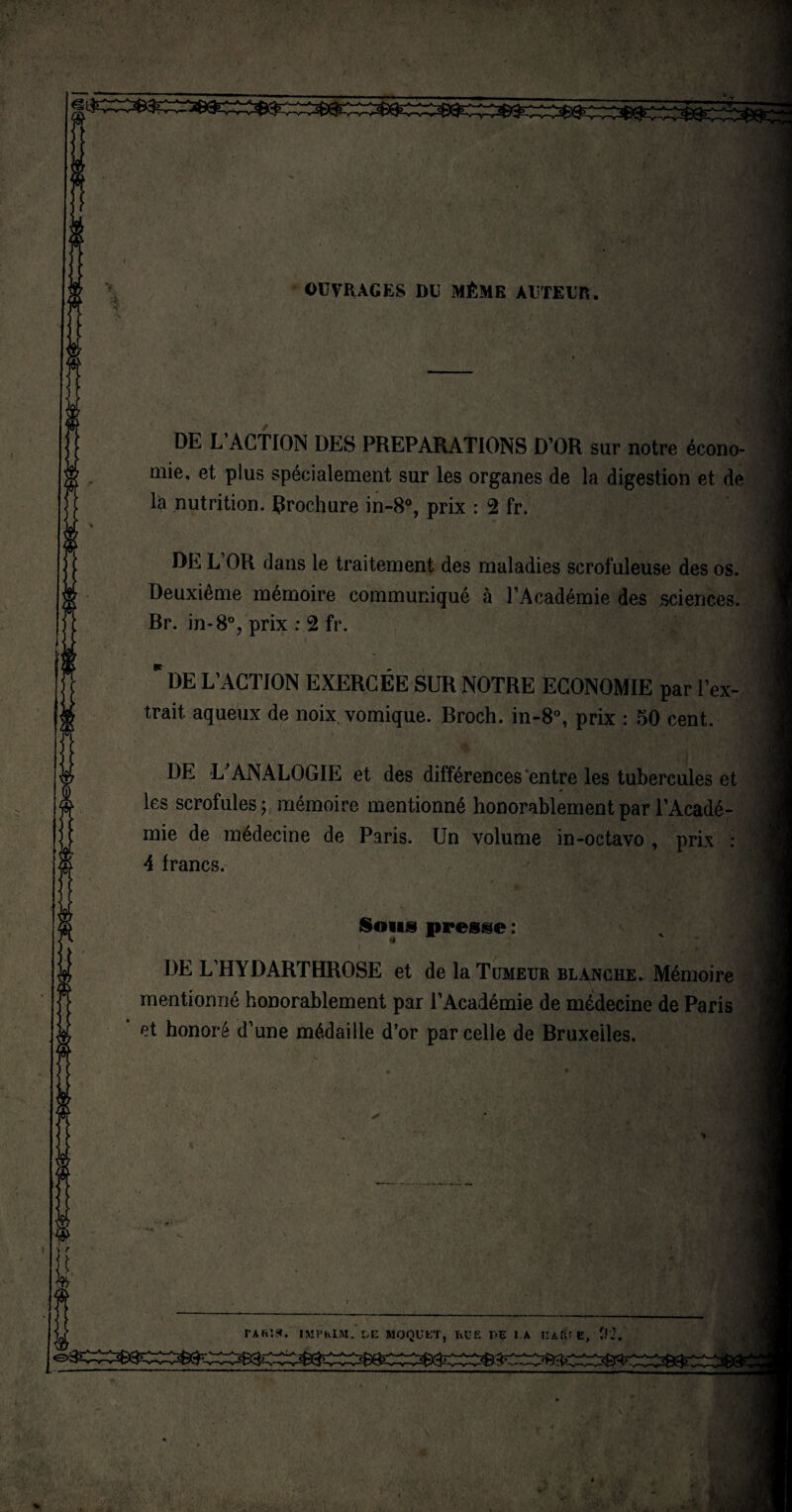 OUVRAGES DU MÊME AUTEUR. DE L’ACTION DES PREPARATIONS D’OR sur notre écono¬ mie, et plus spécialement sur les organes de la digestion et de la nutrition, brochure in-8°, prix : 2 fr. L OR dans le traitement des maladies scrofuleuse des os. Deuxième mémoire communiqué à l’Académie des sciences. Br. in-8°, prix : 2 fr. DE L’ACTION EXERCÉE SUR NOTRE ECONOMIE par l’ex¬ trait. aqueux de noix, vomique. Broch. in-8°, prix : 50 cent. DE L'ANALOGIE et des différences entre les tubercules et les scrofules; mémoire mentionné honorablement par l’Acadé¬ mie de médecine de Paris. Un volume in-octavo , prix : 4 francs. Sons presse : a DE L’HYDARTHROSE et de la Tumeur blanche. Mémoire mentionné honorablement par l’Académie de médecine de Paris et honoré d’une médaille d’or parcelle de Bruxelles, tari*. impkim. :>i: moquet, rue de la iurie, î.'i. à '