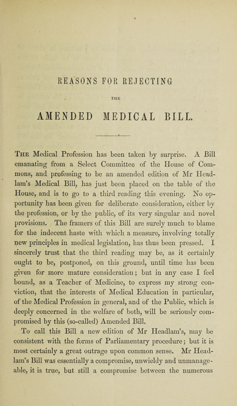 , THE AMENDED MEDICAL BILL. The Medical Profession has been taken by surprise. A Bill emanating from a Select Committee of the House of Com¬ mons, and professing to be an amended edition of Mr Head- lam’s Medical Bill, has just been placed on the table of the House, and is to go to a third reading this evening. No op¬ portunity has been given for deliberate consideration, either by the profession, or by the public, of its very singular and novel provisions. The framers of this Bill are surely much to blame for the indecent haste with which a measure, involving totally new principles in medical legislation, has thus been pressed. I sincerely trust that the third reading may be, as it certainly ought to be, postponed, on this ground, until time has been given for more mature consideration; but in any case I feel bound, as a Teacher of Medicine, to express my strong con¬ viction, that the interests of Medical Education in particular, of the Medical Profession in general, and of the Public, which is deeply concerned in the welfare of both, will be seriously com¬ promised by this (so-called) Amended Bill. To call this Bill a new edition of Mr Headlam’s, may be consistent with the forms of Parliamentary procedure; but it is most certainly a great outrage upon common sense. Mr Head¬ lam’s Bill was essentially a compromise, unwieldy and unmanage¬ able, it is true, but still a compromise between the numerous