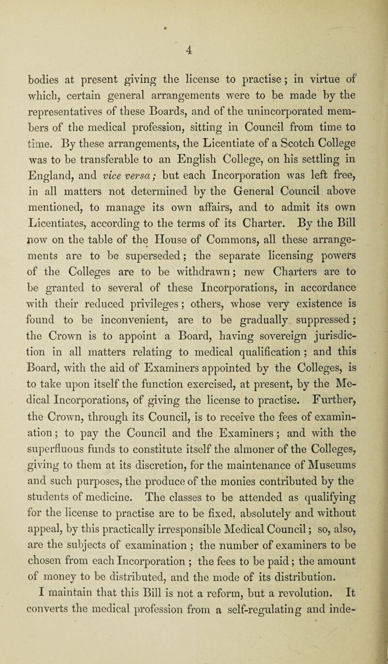 bodies at present giving the license to practise; in virtue of which, certain general arrangements were to be made by the representatives of these Boards, and of the unincorporated mem¬ bers of the medical profession, sitting in Council from time to time. By these arrangements, the Licentiate of a Scotch College was to be transferable to an English College, on his settling in England, and vice versa; but each Incorporation was left free, in all matters not determined by the General Council above mentioned, to manage its own affairs, and to admit its own Licentiates, according to the terms of its Charter. By the Bill now on the table of the House of Commons, all these arrange¬ ments are to be superseded; the separate licensing powers of the Colleges are to be withdrawn; new Charters are to be granted to several of these Incorporations, in accordance with their reduced privileges; others, whose very existence is found to be inconvenient, are to be gradually suppressed; the Crown is to appoint a Board, having sovereign jurisdic¬ tion in all matters relating to medical qualification ; and this Board, with the aid of Examiners appointed by the Colleges, is to take upon itself the function exercised, at present, by the Me¬ dical Incorporations, of giving the license to practise. Further, the Crown, through its Council, is to receive the fees of examin¬ ation ; to pay the Council and the Examiners; and with the superfluous funds to constitute itself the almoner of the Colleges, giving to them at its discretion, for the maintenance of Museums and such purposes, the produce of the monies contributed by the students of medicine. The classes to be attended as qualifying for the license to practise are to be fixed, absolutely and without appeal, by this practically irresponsible Medical Council; so, also, are the subjects of examination ; the number of examiners to be chosen from each Incorporation ; the fees to be paid; the amount of money to be distributed, and the mode of its distribution. I maintain that this Bill is not a reform, but a revolution. It converts the medical profession from a self-regulating and inde-