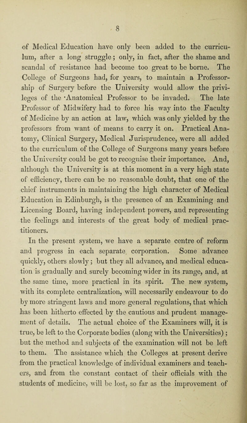 of Medical Education have only been added to the curricu~ lum, after a long struggle; only, in fact, after the shame and scandal of resistance had become too great to be borne. The College of Surgeons had, for years, to maintain a Professor¬ ship of Surgery before the University would allow the privi¬ leges of the ’Anatomical Professor to be invaded. The late Professor of Midwifery had to force his way into the Faculty of Medicine by an action at law, which was only yielded by the professors from want of means to carry it on. Practical Ana¬ tomy, Clinical Surgery, Medical Jurisprudence, were all added to the curriculum of the College of Surgeons many years before the University could be got to recognise their importance. And, although the University is at this moment in a very high state of efficiency, there can be no reasonable doubt, that one of the chief instruments in maintaining the high character of Medical Education in Edinburgh, is the presence of an Examining and Licensing Board, having independent powers, and representing the feelings and interests of the great body of medical prac¬ titioners. In the present system, we have a separate centre of reform and progress in each separate, corporation. Some advance quickly, others slowly; but they all advance, and medical educa¬ tion is gradually and surely becoming wider in its range, and, at the same time, more practical in its spirit. The new system, with its complete centralization, will necessarily endeavour to do by more stringent laws and more general regulations, that which has been hitherto effected by the cautious and prudent manage¬ ment of details. The actual choice of the Examiners will, it is true, be left to the Corporate bodies (along with the Universities) ; but the method and subjects of the examination will not be left to them. The assistance which the Colleges at present derive from the practical knowledge of individual examiners and teach¬ ers, and from the constant contact of their officials with the students of medicine, will be lost, so far as the improvement of