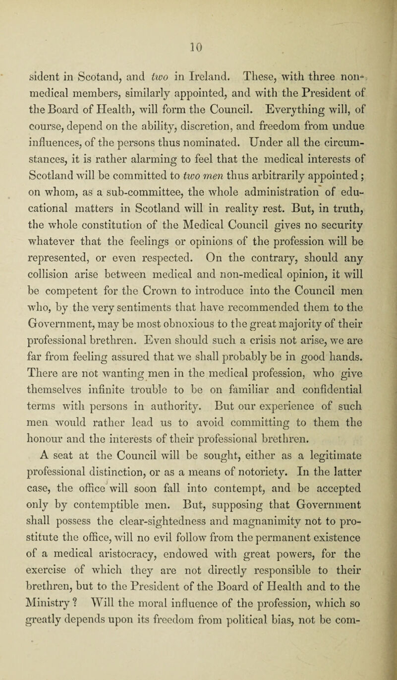 sident in Scotand, and two in Ireland. These, with three non¬ medical members, similarly appointed, and with the President of the Board of Health, will form the Council. Everything will, of course, depend on the ability, discretion, and freedom from undue influences, of the persons thus nominated. Under all the circum¬ stances, it is rather alarming to feel that the medical interests of Scotland will be committed to two men thus arbitrarily appointed ; on whom, as a sub-committee, the whole administration of edu¬ cational matters in Scotland will in reality rest. But, in truth, the whole constitution of the Medical Council gives no security whatever that the feelings or opinions of the profession will be represented, or even respected. On the contrary, should any collision arise between medical and non-medical opinion, it will be competent for the Crown to introduce into the Council men who, by the very sentiments that have recommended them to the Government, may be most obnoxious to the great majority of their professional brethren. Even should such a crisis not arise, we are far from feeling assured that we shall probably be in good hands. There are not wanting men in the medical profession, who give themselves infinite trouble to be on familiar and confidential terms with persons in authority. But our experience of such men would rather lead us to avoid committing to them the honour and the interests of their professional brethren. A seat at the Council will be sought, either as a legitimate professional distinction, or as a means of notoriety. In the latter case, the office will soon fall into contempt, and be accepted only by contemptible men. But, supposing that Government shall possess the clear-sightedness and magnanimity not to pro¬ stitute the office, will no evil follow from the permanent existence of a medical aristocracy, endowed with great powers, for the exercise of which they are not directly responsible to their brethren, but to the President of the Board of Health and to the Ministry? Will the moral influence of the profession, which so greatly depends upon its freedom from political bias, not be com-