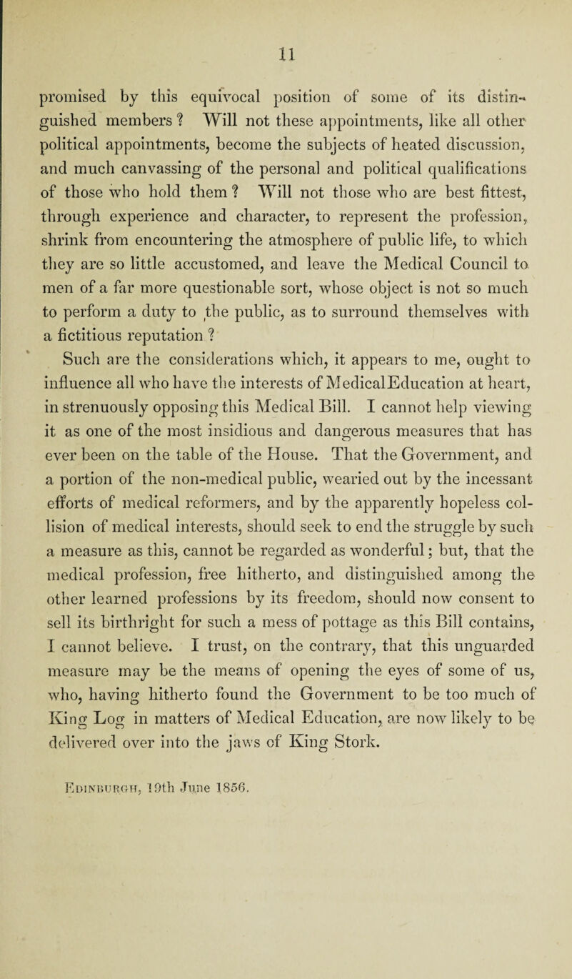 promised by this equivocal position of some of its distin¬ guished members % Will not these appointments, like all other political appointments, become the subjects of heated discussion, and much canvassing of the personal and political qualifications of those who hold them % Will not those who are best fittest, through experience and character, to represent the profession, shrink from encountering the atmosphere of public life, to which they are so little accustomed, and leave the Medical Council to men of a far more questionable sort, whose object is not so much to perform a duty to the public, as to surround themselves with a fictitious reputation % Such are the considerations which, it appears to me, ought to influence all who have the interests of MedicalEducation at heart, in strenuously opposing this Medical Bilk I cannot help viewing it as one of the most insidious and dangerous measures that has ever been on the table of the House. That the Government, and a portion of the non-medical public, wearied out by the incessant efforts of medical reformers, and by the apparently hopeless col¬ lision of medical interests, should seek to end the struggle by such a measure as this, cannot be regarded as wonderful; but, that the medical profession, free hitherto, and distinguished among the other learned professions by its freedom, should now consent to sell its birthright for such a mess of pottage as this Bill contains, I cannot believe. I trust, on the contrary, that this unguarded measure may be the means of opening the eyes of some of us, who, having hitherto found the Government to be too much of King Log in matters of Medical Education, are now likely to be delivered over into the jaws of King Stork. Edinburgh, 19th June 1856.