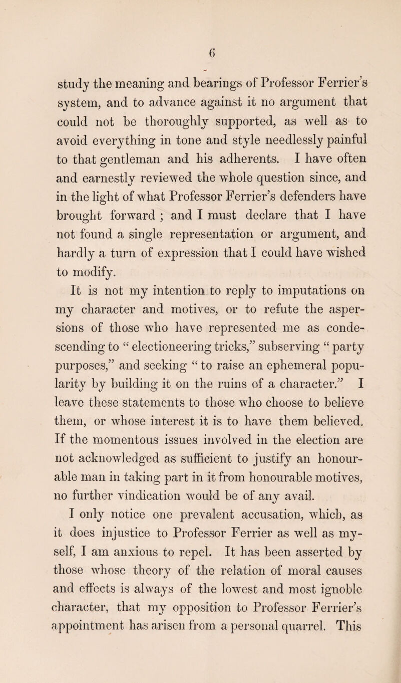 study the meaning and bearings of Professor Ferrier's system, and to advance against it no argument that could not be thoroughly supported, as well as to avoid everything in tone and style needlessly painful to that gentleman and his adherents. I have often and earnestly revieAved the whole question since, and in the light of what Professor Ferrier's defenders have brought forward ; and I must declare that I have not found a single representation or argument, and hardly a turn of expression that I could have wished to modify. It is not my intention to reply to imputations on my character and motives, or to refute the asper¬ sions of those who have represented me as conde¬ scending to “ electioneering tricks/' subserving “ party purposes/' and seeking “ to raise an ephemeral popu¬ larity by building it on the ruins of a character. I leave these statements to those who choose to believe them, or whose interest it is to have them believed. If the momentous issues involved in the election are not acknowledged as sufficient to justify an honour¬ able man in taking part in it from honourable motives, no further vindication would be of any avail. I only notice one prevalent accusation, which, as it does injustice to Professor Ferrier as well as my¬ self, I am anxious to repel. It has been asserted by those whose theory of the relation of moral causes and effects is always of the lowest and most ignoble character, that my opposition to Professor Ferrier's appointment has arisen from a personal quarrel. This