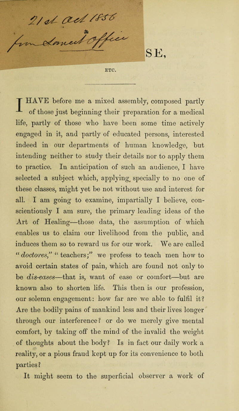 2/<Zsl SStt T HAVE before me a mixed assembly, composed partly of those just beginning their preparation for a medical life, partly of those who have been some time actively engaged in it, and partly of educated persons, interested indeed in our departments of human knowledge, but intending neither to study their details nor to apply them to practice. In anticipation of such an audience, I have selected a subject which, applying^ specially to no one of these classes, might yet be not without use and interest for all. I am going to examine, impartially I believe, con¬ scientiously I am sure, the primary leading ideas of the Art of Healing—those data, the assumption of which enables us to claim our livelihood from the public, and induces them so to reward us for our work. We are called “ doctores” “ teacherswe profess to teach men howto avoid certain states of pain, which are found not only to be dis-eases—that is, want of ease or comfort—but are known also to shorten life. This then is our profession, our solemn engagement: how far are we able to fulfil it? Are the bodily pains of mankind less and their lives longer through our interference? or do we merely give mental comfort, by taking off the mind of the invalid the weight of thoughts about the body? Is in fact our daily work a reality, or a pious fraud kept up for its convenience to both parties? It might seem to the superficial observer a work of