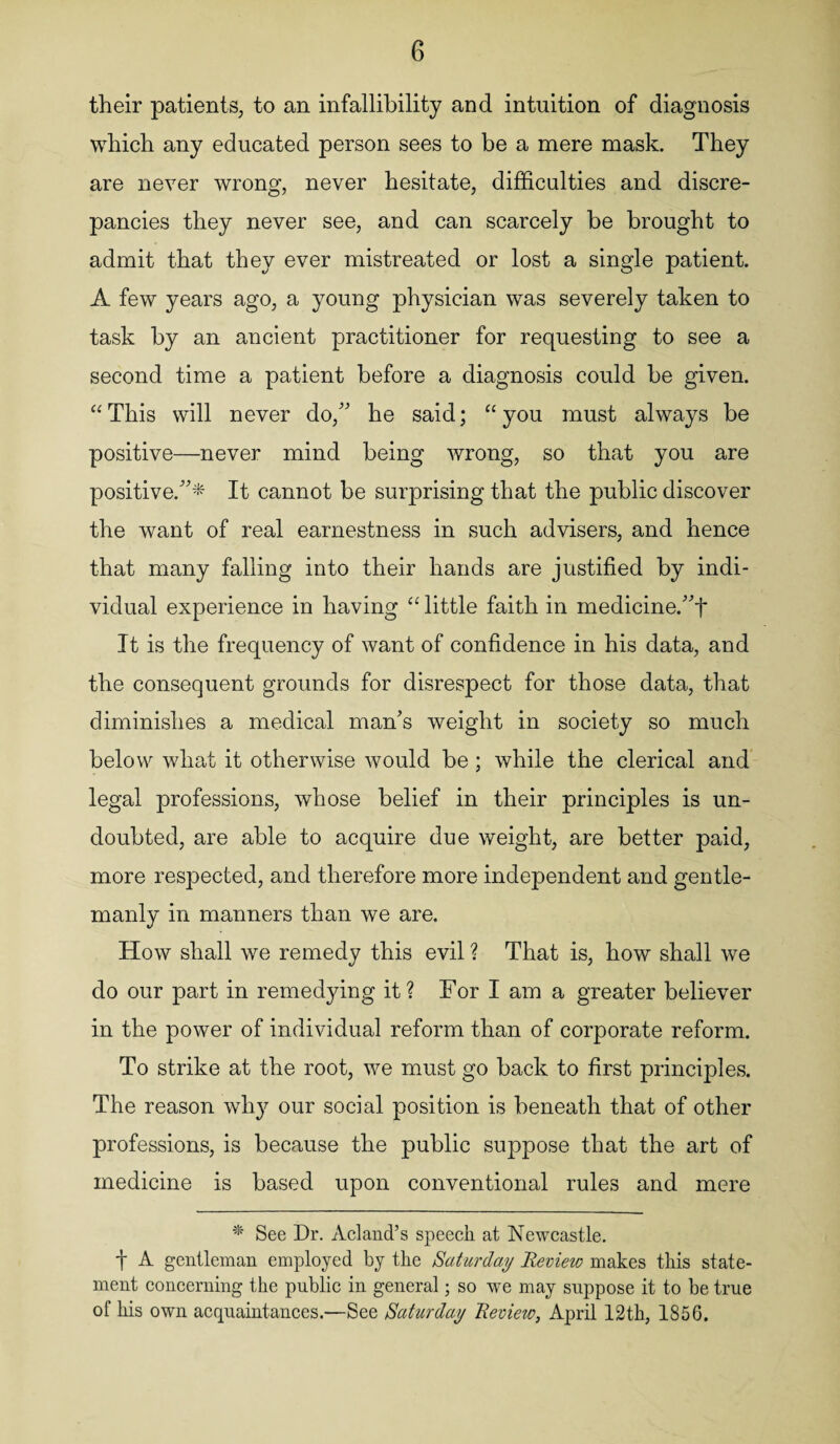 their patients, to an infallibility and intuition of diagnosis which any educated person sees to be a mere mask. They are never wrong, never hesitate, difficulties and discre¬ pancies they never see, and can scarcely be brought to admit that they ever mistreated or lost a single patient. A few years ago, a young physician was severely taken to task by an ancient practitioner for requesting to see a second time a patient before a diagnosis could be given. “This will never do/' he said; “you must always be positive—never mind being wrong, so that you are positive.* It cannot be surprising that the public discover the want of real earnestness in such advisers, and hence that many falling into their hands are justified by indi¬ vidual experience in having “ little faith in medicine.t It is the frequency of want of confidence in his data, and the consequent grounds for disrespect for those data, that diminishes a medical man's weight in society so much below what it otherwise would be; while the clerical and legal professions, whose belief in their principles is un¬ doubted, are able to acquire due weight, are better paid, more respected, and therefore more independent and gentle¬ manly in manners than we are. How shall we remedy this evil ? That is, how shall we do our part in remedying it? For I am a greater believer in the power of individual reform than of corporate reform. To strike at the root, we must go back to first principles. The reason why our social position is beneath that of other professions, is because the public suppose that the art of medicine is based upon conventional rules and mere * See Dr. Acland’s speech at Newcastle. t A gentleman employed by the Saturday Review makes this state¬ ment concerning the public in general; so we may suppose it to be true of his own acquaintances.—See Saturday Revieiv, April 12th, 1856.