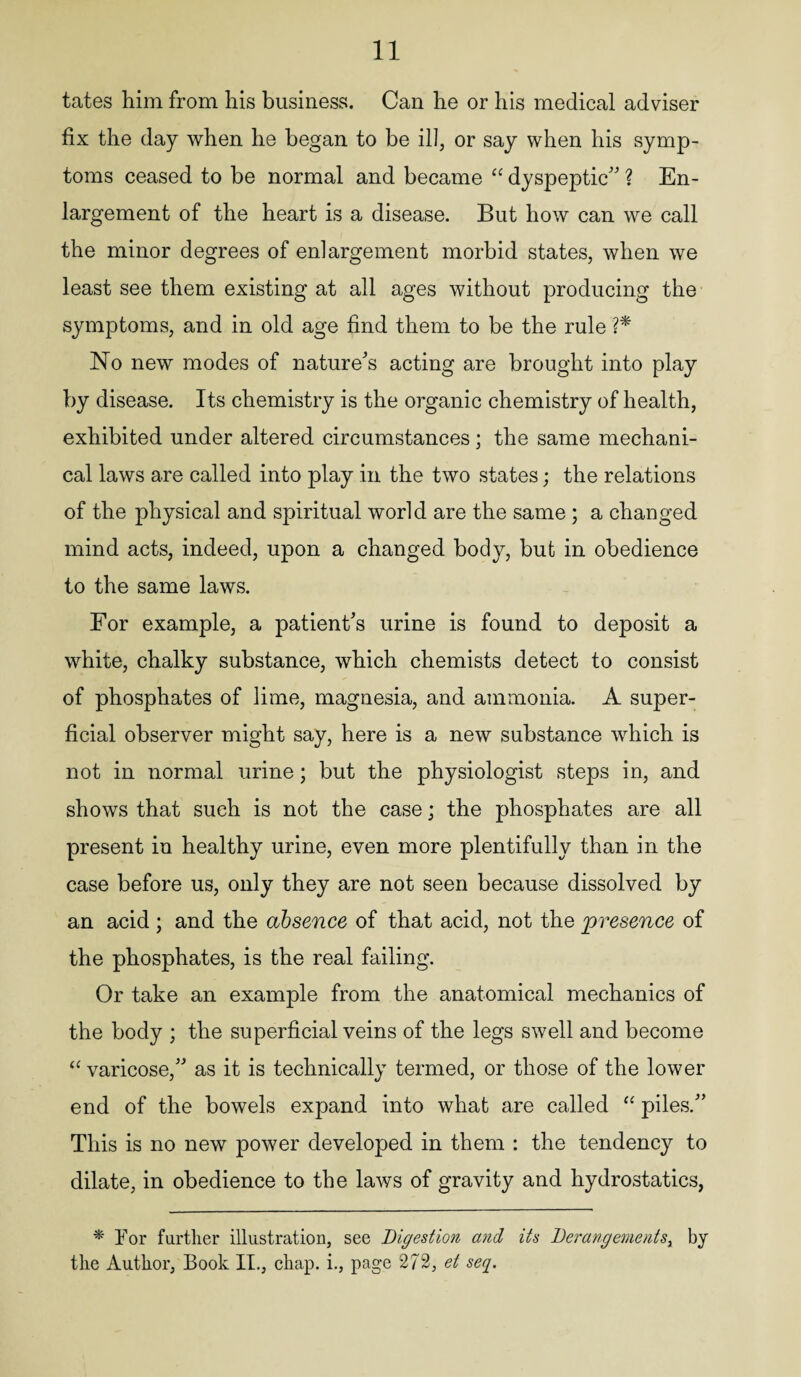 tates him from his business. Can he or his medical adviser fix the day when he began to be ill, or say when his symp¬ toms ceased to be normal and became “ dyspeptic ? En¬ largement of the heart is a disease. But how can we call the minor degrees of enlargement morbid states, when we least see them existing at all ages without producing the symptoms, and in old age find them to be the rule ?* No new modes of nature's acting are brought into play by disease. Its chemistry is the organic chemistry of health, exhibited under altered circumstances; the same mechani¬ cal laws are called into play in the two states; the relations of the physical and spiritual world are the same ; a changed mind acts, indeed, upon a changed body, but in obedience to the same laws. For example, a patient’s urine is found to deposit a white, chalky substance, which chemists detect to consist of phosphates of lime, magnesia, and ammonia. A super¬ ficial observer might say, here is a new substance which is not in normal urine; but the physiologist steps in, and shows that such is not the case; the phosphates are all present in healthy urine, even more plentifully than in the case before us, only they are not seen because dissolved by an acid; and the absence of that acid, not the presence of the phosphates, is the real failing. Or take an example from the anatomical mechanics of the body ; the superficial veins of the legs swell and become “ varicose, as it is technically termed, or those of the lower end of the bowels expand into what are called “ piles. This is no new power developed in them : the tendency to dilate, in obedience to the laws of gravity and hydrostatics, * For farther illustration, see Digestion and its Derangements, by the Author, Book II., chap, i., page 272, et seq.