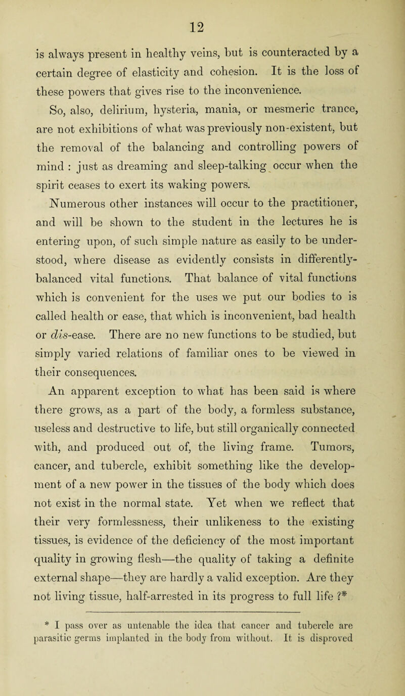 is always present in healthy veins, but is counteracted by a certain degree of elasticity and cohesion. It is the loss of these powers that gives rise to the inconvenience. So, also, delirium, hysteria, mania, or mesmeric trance, are not exhibitions of what was previously non-existent, but the removal of the balancing and controlling powers of mind : just as dreaming and sleep-talking occur when the spirit ceases to exert its waking powers. Numerous other instances will occur to the practitioner, and will be shown to the student in the lectures he is entering upon, of such simple nature as easily to be under¬ stood, where disease as evidently consists in differently- balanced vital functions. That balance of vital functions which is convenient for the uses we put our bodies to is called health or ease, that which is inconvenient, bad health or dis-ease. There are no new functions to be studied, but simply varied relations of familiar ones to be viewed in their consequences. An apparent exception to what has been said is where there grows, as a part of the body, a formless substance, useless and destructive to life, but still organically connected with, and produced out of, the living frame. Tumors, cancer, and tubercle, exhibit something like the develop¬ ment of a new power in the tissues of the body which does not exist in the normal state. Yet when we reflect that their very formlessness, their unlikeness to the existing tissues, is evidence of the deficiency of the most important quality in growing flesh—the quality of taking a definite external shape—they are hardly a valid exception. Are they not living tissue, half-arrested in its progress to full life ?* * I pass over as untenable the idea that cancer and tubercle are parasitic germs implanted in the body from without. It is disproved