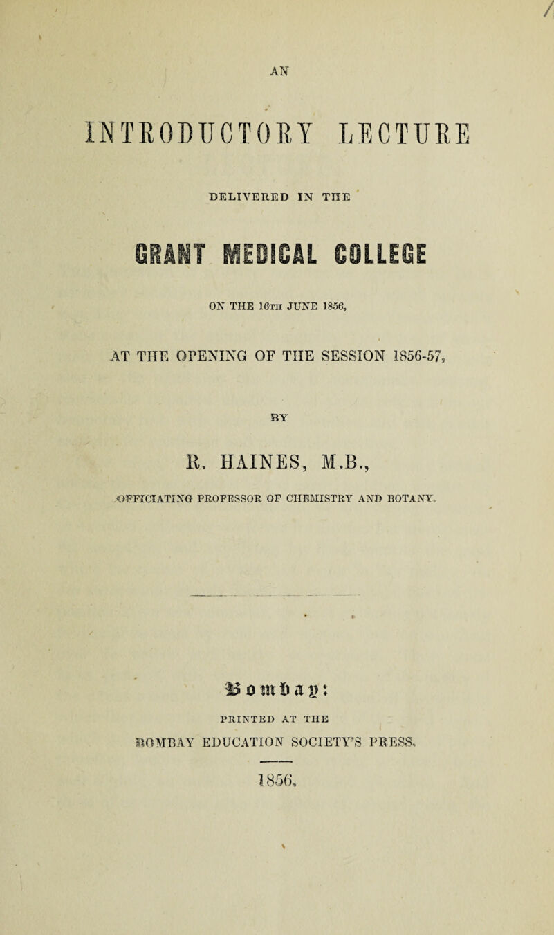 / AN ¥ INTRODUCTORY LECTURE DELIVERED IN THE GRIMT MEDICAL COLLEGE ON THE 16th JUNE 1856, AT TILE OPENING OF TIIE SESSION 1856-57, BY R. HAINES, M.B., OFFICIATING PROFESSOR OF CHEMISTRY AND BOTANY. ■%$ o tn Xi a}): PRINTED AT TIIE BOMBAY EDUCATION SOCIETY'S PRESS. 1856