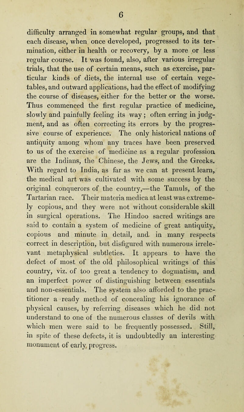 difficulty arranged in somewhat regular groups, and that each disease, when once developed, progressed to its ter¬ mination, either in health or recovery, by a more or less regular course. It was found, also, after various irregular trials, that the use of certain means, such as exercise, par¬ ticular kinds of diets, the internal use of certain vege¬ tables, and outward applications, had the effect of modifying the course of diseases, either for the better or the worse. Thus commenced the first regular practice of medicine,, slowly and painfully feeling its way; often erring in judg¬ ment, and as often correcting its errors by the progres¬ sive course of experience. The only historical nations of antiquity among whom any traces have been preserved to us of the exercise of medicine as a regular profession are the Indians, the Chinese, the Jews, and the Greeks. With regard to India, as far as we can at present learn, the medical art was cultivated with some success by the original conquerors of the country,—the Tamil Is, of tho Tartarian race. Their materia medica at least was extreme¬ ly copious, and they were not without considerable skill in surgical operations. The Hindoo sacred writings are said to contain a system of medicine of great antiquity, copious and minute in detail, and- in many respects correct in description, but disfigured with numerous irrele¬ vant metaphysical subtleties. It appears to have the defect of most of the old philosophical writings of this country, viz. of too great a tendency to dogmatism, and an imperfect power of distinguishing between essentials and non-essentials. The system also afforded to the prac¬ titioner a ready method of concealing his ignorance of physical causes, by referring diseases which he did not understand to one of the numerous classes of devils with which men were said to be frequently possessed. Still,, in spite of these defects, it is undoubtedly an interesting monument of early progress.