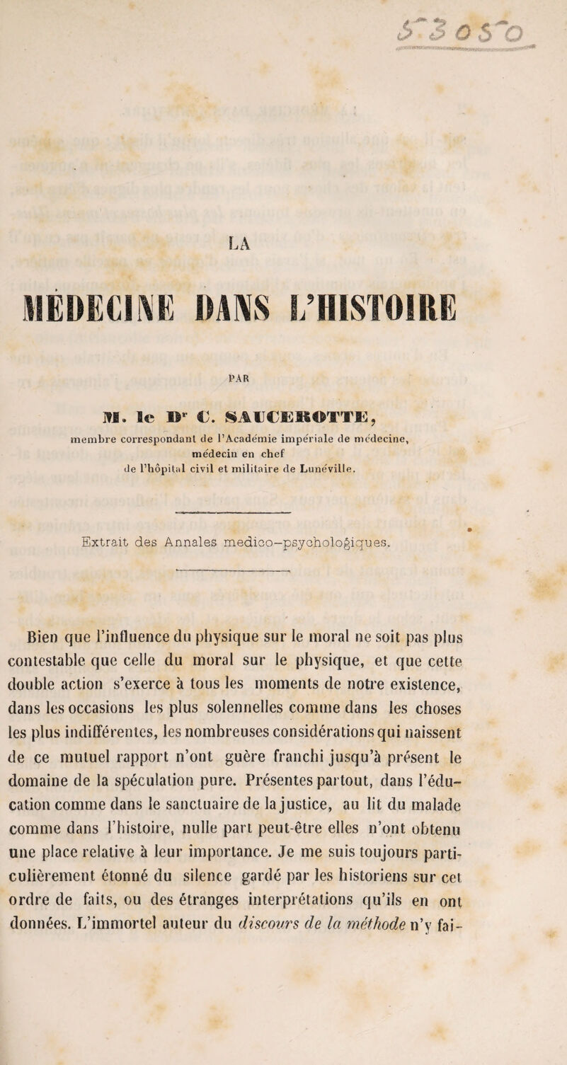 LA médecine dans i/histoire par J»I. le IV C. §MICE)ROTTË, membre correspondant de l’Académie impériale de médecine, médecin en chef de l’hôpital civil et militaire de Lunéville. Extrait des Annales medico-psychologiques. Bien que l’influence du physique sur le moral ne soit pas plus contestable que celle du moral sur le physique, et que cette double action s’exerce à tous les moments de notre existence, dans les occasions les plus solennelles comme dans les choses les plus indifférentes, les nombreuses considérations qui naissent de ce mutuel rapport n’ont guère franchi jusqu’à présent le domaine de la spéculation pure. Présentes partout, dans l’édu¬ cation comme dans le sanctuaire de la justice, au lit du malade comme dans l’histoire, nulle part peut-être elles n’ont obtenu une place relative à leur importance. Je me suis toujours parti¬ culièrement étonné du silence gardé par les historiens sur cet ordre de faits, ou des étranges interprétations qu’ils en ont données. L’immortel auteur du discours de la méthode n’y fai-