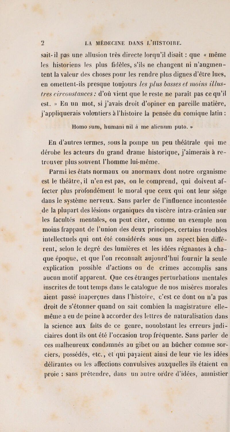 sait-il pas une allusion très directe lorqu’il disait : que « même les historiens les plus fidèles, s’ils ne changent ni n’augmen¬ tent la valeur des choses pour les rendre plus dignes d’être lues, en omettent-ils presque toujours les plus basses et moins illus¬ tres circonstances : d’où vient que le reste ne paraît pas ce qu’il est. » En un mot, si j’avais droit d’opiner en pareille matière, j’appliquerais volontiers à l’histoire la pensée du comique latin : Homo sum, humani nil à me aliennm puto. » En d’autres termes, sous la pompe un peu théâtrale qui me dérobe les acteurs du grand drame historique, j’aimerais à re¬ trouver plus souvent l’homme lui-même. Parmi tes états normaux ou anormaux dont notre organisme est le théâtre, il n’en est pas, on le comprend, qui doivent af¬ fecter plus profondément le moral que ceux qui ont leur siège dans le système nerveux. Sans parler de l’influence incontestée de la plupart des lésions organiques du viscère intra-crânien sur les facultés mentales, on peut citer, comme un exemple non moins frappant de l’union des deux principes, certains troubles intellectuels qui ont été considérés sous un aspect bien diffé¬ rent, selon le degré des lumières et les idées régnantes à cha¬ que époque, et que l’on reconnaît aujourd’hui fournir la seule explication possible d’actions ou de crimes accomplis sans aucun motif apparent. Que ces étranges perturbations mentales inscrites de tout temps dans le catalogue de nos misères morales aient passé inaperçues dans l’histoire, c’est ce dont on n’a pas droit de s’étonner quand on sait combien la magistrature elle- même a eu de peine à accorder des lettres de naturalisation dans la science aux faits de ce genre, nonobstant les erreurs judi¬ ciaires dont ils ont été J’occasion trop fréquente. Sans parler de ces malheureux condamnés au gibet ou au bûcher comme sor¬ ciers, possédés, etc., et qui payaient ainsi de leur vie ies idées délirantes ou les affections convulsives auxquelles ils étaient en proie : sans prétendre, dans un autre ordre d’idées, amnistier