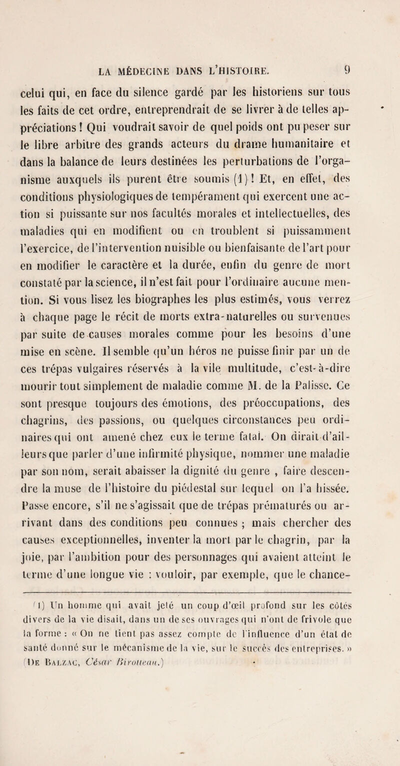celui qui, en face du silence gardé par les historiens sur tous les faits de cet ordre, entreprendrait de se livrer à de telles ap¬ préciations ! Qui voudrait savoir de quel poids ont pu peser sur le libre arbitre des grands acteurs du drame humanitaire et dans la balance de leurs destinées les perturbations de l’orga¬ nisme auxquels ils purent être soumis (1)! Et, en effet, des conditions physiologiques de tempérament qui exercent une ac¬ tion si puissante sur nos facultés morales et intellectuelles, des maladies qui en modifient ou en troublent si puissamment l’exercice, de l’intervention nuisible ou bienfaisante de l’art pour en modifier le caractère et la durée, enfin du genre de mort constaté par la science, il n’est fait pour l’ordinaire aucune men¬ tion. Si vous lisez les biographes les plus estimés, vous verrez à chaque page le récit de morts extra-naturelles ou survenues par suite de causes morales comme pour les besoins d’une mise en scène. Il semble qu’un héros ne puisse finir par un de ces trépas vulgaires réservés à la vile multitude, c’est-à-dire mourir tout simplement de maladie comme M. de la Palisse. Ce sont presque toujours des émotions, des préoccupations, des chagrins, des passions, ou quelques circonstances peu ordi¬ naires qui ont amené chez eux le terme fatal. On dirait d’ail¬ leurs que parler d’une infirmité physique, nommer une maladie par son nom, serait abaisser la dignité du genre , faire descen¬ dre la muse de l’histoire du piédestal sur lequel on l’a hissée. Passe encore, s’il ne s’agissait que de trépas prématurés ou ar¬ rivant dans des conditions peu connues ; mais chercher des causes exceptionnelles, inventer la mort parle chagrin, par la joie, par l’ambition pour des personnages qui avaient atteint le terme d’une longue vie : vouloir, par exemple, que le chance- M) Un homme qui avait jeté un coup d’œil profond sur les côtés divers de la vie disait, dans un de ses ouvrages qui n’ont de frivole que la forme : «On ne tient pas assez compte de l'influence d’un étal de santé donne sur le mécanisme de la vie, sur le succès des entreprises. » I )e Balzac, César Biroiiean.)